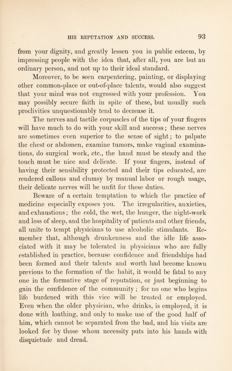 from your dignity, and greatly lessen you in public esteem, by impressing people with the idea that, after all, you are but an ordinary person, and not up to their ideal standard. Moreover, to be seen carpentering, painting, or displaying other common-place or out-of-place talents, would also suggest that your mind was not engrossed with your profession. You may possibly secure faith in spite of these, but usually such proclivities unquestionably tend to decrease it. The nerves and tactile corpuscles of the tips of your fingers will have much to do with your skill and success; these nerves are sometimes even superior to the sense of sight; to palpate the chest or abdomen, examine tumors, make vaginal examina¬ tions, do surgical work, etc., the hand must be steady and the touch must be nice and delicate. If your fingers, instead of having their sensibility protected and their tips educated, are rendered callous and clumsy by manual labor or rough usage, their delicate nerves will be unfit for these duties. Beware of a certain temptation to which the practice of medicine especially exposes you. The irregularities, anxieties, and exhaustions; the cold, the wet, the hunger, the night-work and loss of sleep, and the hospitality of patients and other friends, all unite to tempt physicians to use alcoholic stimulants. Re¬ member that, although drunkenness and the idle life asso¬ ciated with it may be tolerated in physicians who are fully established in practice, because confidence and friendships had been formed and their talents and worth had become known previous to the formation of the habit, it would be fatal to any one in the formative stage of reputation, or just beginning to gain the confidence of the community ; for no one who begins life burdened with this vice will be trusted or employed. Even when the older physician, who drinks, is employed, it is done with loathing, and only to make use of the good half of him, which cannot be separated from the bad, and his visits are looked for by those whom necessity puts into his hands with disquietude and dread.