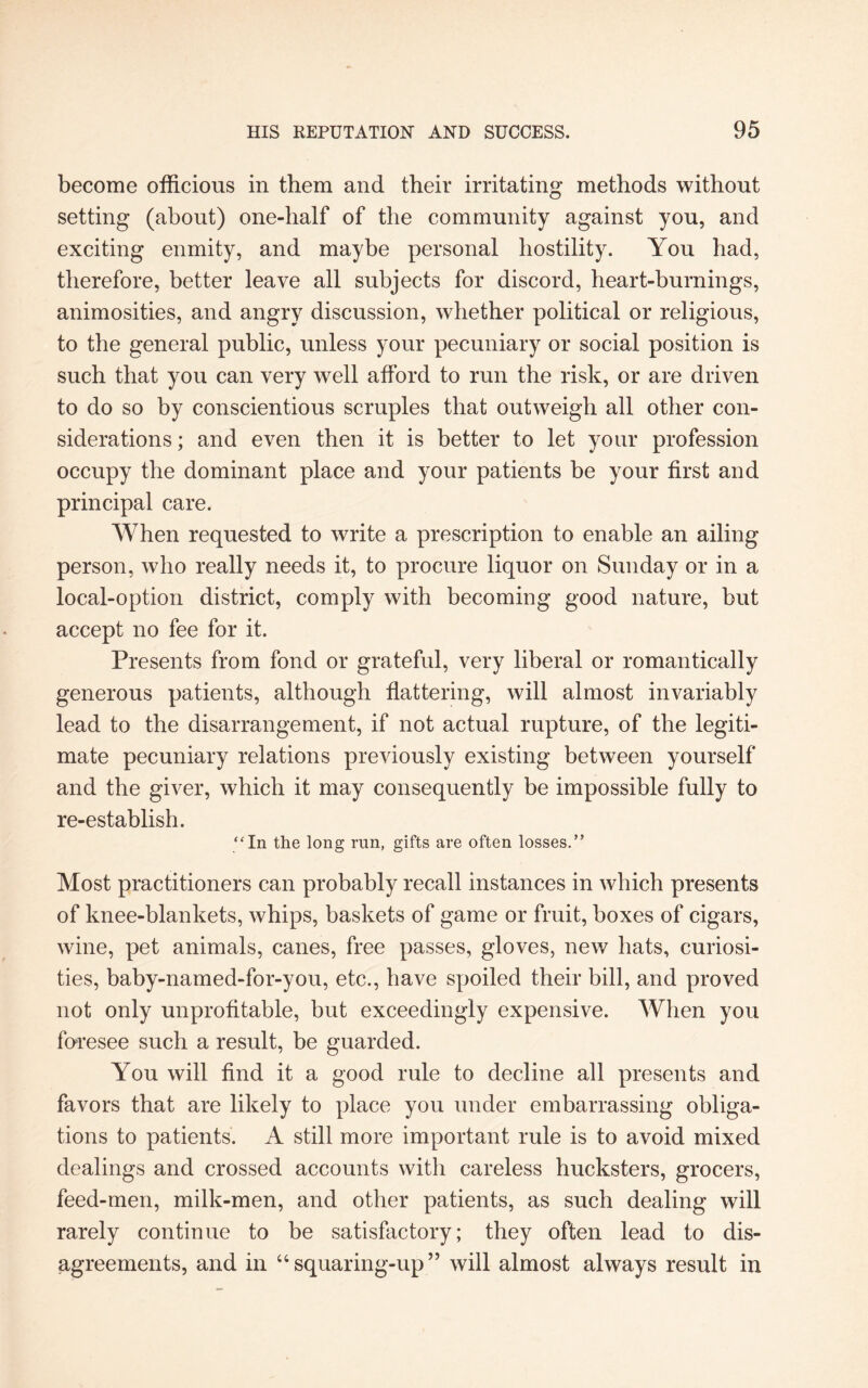 become officious in them and their irritating methods without setting (about) one-half of the community against you, and exciting enmity, and maybe personal hostility. You had, therefore, better leave all subjects for discord, heart-burnings, animosities, and angry discussion, whether political or religious, to the general public, unless your pecuniary or social position is such that you can very well afford to run the risk, or are driven to do so by conscientious scruples that outweigh all other con¬ siderations ; and even then it is better to let your profession occupy the dominant place and your patients be your first and principal care. When requested to write a prescription to enable an ailing person, who really needs it, to procure liquor on Sunday or in a local-option district, comply with becoming good nature, but accept no fee for it. Presents from fond or grateful, very liberal or romantically generous patients, although flattering, will almost invariably lead to the disarrangement, if not actual rupture, of the legiti¬ mate pecuniary relations previously existing between yourself and the giver, which it may consequently be impossible fully to re-establish. “In the long run, gifts are often losses.” Most practitioners can probably recall instances in which presents of knee-blankets, whips, baskets of game or fruit, boxes of cigars, wine, pet animals, canes, free passes, gloves, new hats, curiosi¬ ties, baby-named-for-you, etc., have spoiled their bill, and proved not only unprofitable, but exceedingly expensive. When you foresee such a result, be guarded. You will find it a good rule to decline all presents and favors that are likely to place you under embarrassing obliga¬ tions to patients. A still more important rule is to avoid mixed dealings and crossed accounts with careless hucksters, grocers, feed-men, milk-men, and other patients, as such dealing will rarely continue to be satisfactory; they often lead to dis¬ agreements, and in 44squaring-up” will almost always result in