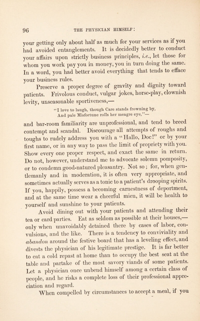 your getting only about half as much for your services as if you had avoided entanglements. It is decidedly better to conduct your affairs upon strictly business principles, i.e., let those for whom you work pay you in money, you in turn doing the same. In a word, you had better avoid everything that tends to efface your business rules. Preserve a proper degree of gravity and dignity toward patients. Frivolous conduct, vulgar jokes, horse-play, clownish levity, unseasonable sportiveness,— “I love to laugli, though Care stands frowning by, And pale Misfortune rolls her meagre eye,”— and bar-room familiarity are unprofessional, and tend to breed contempt and scandal. Discourage all attempts of roughs and toughs to rudely address you with a “Hallo, Doc!” or by your first name, or in any way to pass the limit of propriety with you. Show every one proper respect, and exact the same in return. Do not, however, understand me to advocate solemn pomposity, or to condemn good-natured pleasantry. Not so, foi, when gen¬ tlemanly and in moderation, it is often very appropriate, and sometimes actually serves as a tonic to a patient s drooping spirits. If you, happily, possess a becoming earnestness of deportment, and at the same time wear a cheerful mien, it will be health to yourself and sunshine to your patients. Avoid dining out with your patients and attending their tea or card parties. Eat as seldom as possible at their houses, only when unavoidably detained there by cases of labor, con¬ vulsions, and the like. There is a tendency to conviviality and abandon around the festive board that has a leveling effect, and divests the physician of his legitimate prestige. It is far better to eat a cold repast at home than to occupy the best seat at the table and partake of the most savory viands of some patients. Let a physician once unbend himself among a certain class of people, and he risks a complete loss of their professional appre¬ ciation and regard. When compelled by circumstances to accept a meal, if you