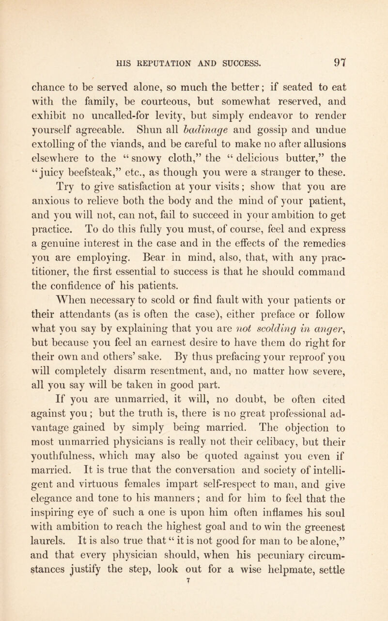 chance to be served alone, so much the better; if seated to eat with the family, be courteous, but somewhat reserved, and exhibit no uncalled-for levity, but simply endeavor to render yourself agreeable. Shun all badinage and gossip and undue extolling of the viands, and be careful to make no after allusions elsewhere to the “ snowy cloth,” the “ delicious butter,” the “ juicy beefsteak,” etc., as though you were a stranger to these. Try to give satisfaction at your visits; show that you are anxious to relieve both the body and the mind of your patient, and you will not, can not, fail to succeed in your ambition to get practice. To do this fully you must, of course, feel and express a genuine interest in the case and in the effects of the remedies you are employing. Bear in mind, also, that, with any prac¬ titioner, the first essential to success is that he should command the confidence of his patients. When necessary to scold or find fault with your patients or their attendants (as is often the case), either preface or follow what you say by explaining that you are not scolding in anger, but because you feel an earnest desire to have them do right for their own and others’ sake. By thus prefacing your reproof you will completely disarm resentment, and, no matter how severe, all you say will be taken in good part. If you are unmarried, it will, no doubt, be often cited against you; but the truth is, there is no great professional ad¬ vantage gained by simply being married. The objection to most unmarried physicians is really not their celibacy, but their youthfulness, which may also be quoted against you even if married. It is true that the conversation and society of intelli¬ gent and virtuous females impart self-respect to man, and give elegance and tone to his manners; and for him to feel that the inspiring eye of such a one is upon him often inflames his soul with ambition to reach the highest goal and to win the greenest laurels. It is also true that “ it is not good for man to be alone,” and that every physician should, when his pecuniary circum¬ stances justify the step, look out for a wise helpmate, settle