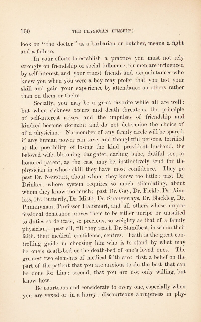 look on “ the doctor ” as a barbarian or butcher, means a fight and a failure. In your efforts to establish a practice you must not rely strongly on friendship or social influence, for men are influenced by self-interest, and your truest friends and acquaintances who knew you when you were a boy may prefer that you test your skill and gain your experience by attendance on others rather than on them or theirs. Socially, you may be a great favorite while all are well; but when sickness occurs and death threatens, the principle of self-interest arises, and the impulses of friendship and kindred become dormant and do not determine the choice of of a physician. No member of any family circle will be spared, if any human power can save, and thoughtful persons, terrified at the possibility of losing the kind, provident husband, the beloved wife, blooming daughter, darling babe, dutiful son, or honored parent, as the case may he, instinctively send for the physician in whose skill they have most confidence. They go past Dr. Newstart, about whom they know too little; past Dr. Drinker, whose system requires so much stimulating, about whom they know too much; past Dr. Cay, Dr. Fickle, Dr. Aim¬ less, Dr. Butterfly, Dr. Misfit, Dr. Strangeways, Dr. Blackleg, Dr. Phunnyman, Professor Halfsmart, and all others whose unpro¬ fessional demeanor proves them to be either unripe or unsuited to duties so delicate, so precious, so weighty as that of a family physician,—past all, till they reach Dr. Standbest, in whom their faith, their medical confidence, centres. Faith is the great con¬ trolling guide in choosing him who is to stand by what may be one’s death-bed or the death-bed of one’s loved ones. The greatest two elements of medical faith are: first, a belief on the part of the patient that you are anxious to do the best that can be done for him; second, that you are not only willing, but know how. Be courteous and considerate to every one, especially when you are vexed or in a hurry; discourteous abruptness in phy-