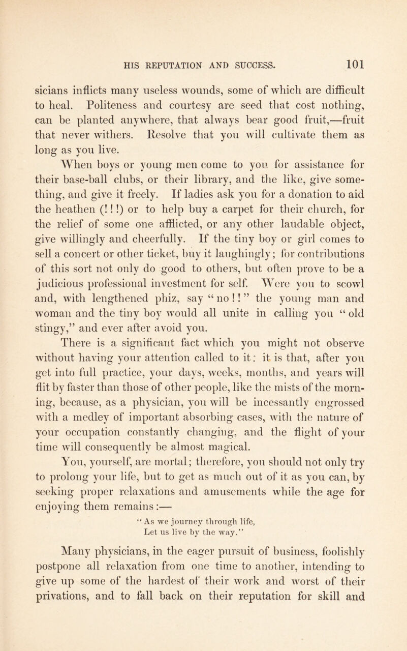 sicians inflicts many useless wounds, some of which are difficult to heal. Politeness and courtesy are seed that cost nothing, can be planted anywhere, that always bear good fruit,—fruit that never withers. Resolve that you will cultivate them as long as you live. When boys or young men come to you for assistance for their base-ball clubs, or their library, and the like, give some¬ thing, and give it freely. If ladies ask you for a donation to aid the heathen (!!!) or to help buy a carpet for their church, for the relief of some one afflicted, or any other laudable object, give willingly and cheerfully. If the tiny boy or girl comes to sell a concert or other ticket, buy it laughingly; for contributions of this sort not only do good to others, but often prove to be a judicious professional investment for self. Were you to scowl and, with lengthened phiz, say “ no !! ” the young man and woman and the tiny boy would all unite in calling you “ old stingy,” and ever after avoid you. There is a significant fact which you might not observe without having your attention called to it: it is that, after you get into full practice, your days, weeks, months, and years will flit by faster than those of other people, like the mists of the morn¬ ing, because, as a physician, you will be incessantly engrossed with a medley of important absorbing cases, with the nature of your occupation constantly changing, and the flight of your time will consequently be almost magical. You, yourself, are mortal; therefore, you should not only try to prolong your life, but to get as much out of it as you can, by seeking proper relaxations and amusements while the age for enjoying them remains :—- “ As we journey through life, Let us live by the way.” Many physicians, in the eager pursuit of business, foolishly postpone all relaxation from one time to another, intending to give up some of the hardest of their work and worst of their privations, and to fall back on their reputation for skill and