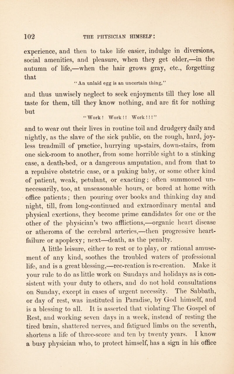 experience, and then to take life easier, indulge in diversions, social amenities, and pleasure, when they get older,—in the autumn of life,—when the hair grows gray, etc., forgetting that “An unlaid egg is an uncertain tiling,” and thus unwisely neglect to seek enjoyments till they lose all taste for them, till they know nothing, and are fit for nothing but “Work! Work!! Work!!!” and to wear out their lives in routine toil and drudgery daily and nightly, as the slave of the sick public, on the rough, hard, joy¬ less treadmill of practice, hurrying up-stairs, down-stairs, from one sick-room to another, from some horrible sight to a stinking case, a death-bed, or a dangerous amputation, and from that to a repulsive obstetric case, or a puking baby, or some other kind of patient, weak, petulant, or exacting; often summoned un¬ necessarily, too, at unseasonable hours, or bored at home with office patients; then pouring over books and thinking day and night, till, from long-continued and extraordinary mental and physical exertions, they become prime candidates for one or the other of the physician’s two afflictions,—organic heart disease or atheroma of the cerebral arteries,—then progressive heart- failure or apoplexy; next—death, as the penalty. A little leisure, either to rest or to play, or rational amuse¬ ment of any kind, soothes the troubled waters of professional life, and is a great blessing,—rec-reation is re-creation. Make it your rule to do as little work on Sundays and holidays as is con¬ sistent with your duty to others, and do not hold consultations on Sunday, except in cases of urgent necessity. The Sabbath, or day of rest, was instituted in Paradise, by God himself, and is a blessing to all. It is asserted that violating The Gospel of Pest, and working seven days in a week, instead of resting the tired brain, shattered nerves, and fatigued limbs on the seventh, shortens a life of three-score and ten by twenty years. I know a busy physician who, to protect himself, has a sign in his office