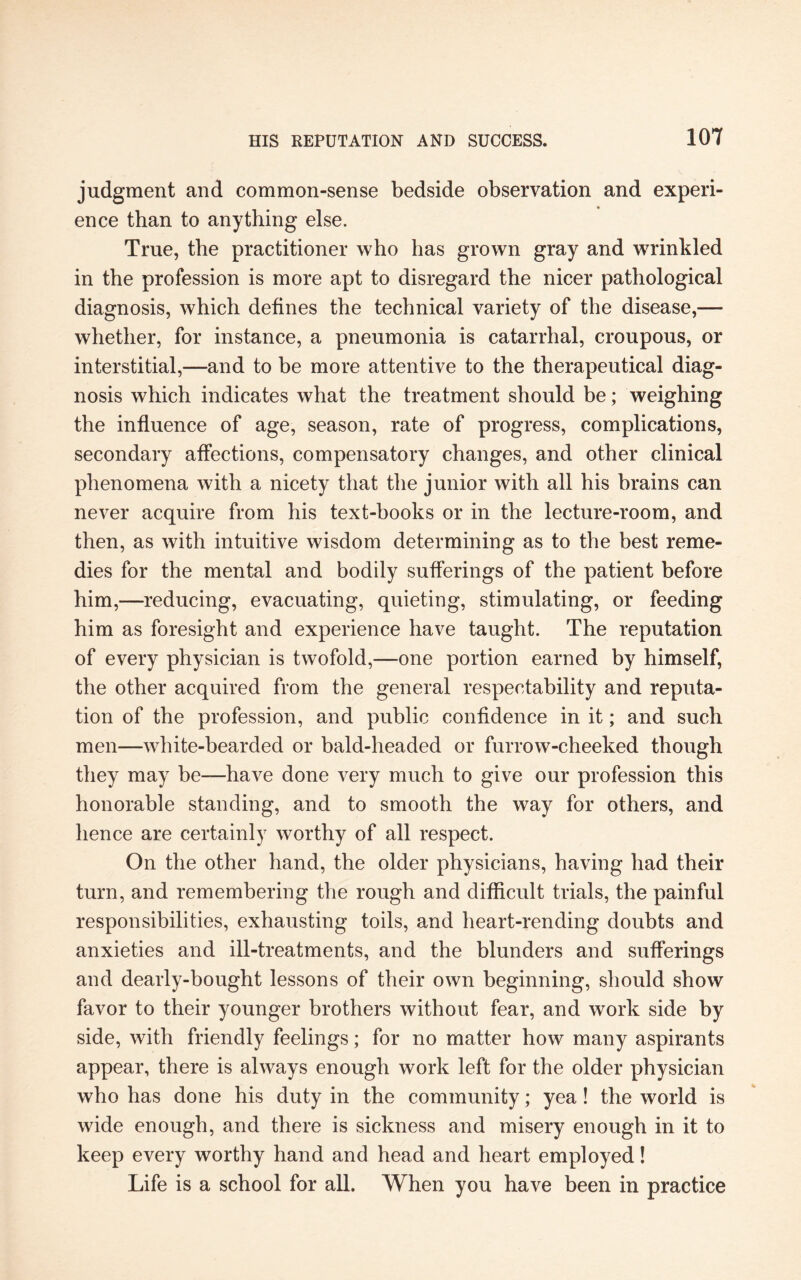 judgment and common-sense bedside observation and experi- % ence than to anything else. True, the practitioner who has grown gray and wrinkled in the profession is more apt to disregard the nicer pathological diagnosis, which defines the technical variety of the disease,— whether, for instance, a pneumonia is catarrhal, croupous, or interstitial,—and to be more attentive to the therapeutical diag¬ nosis which indicates what the treatment should be; weighing the influence of age, season, rate of progress, complications, secondary affections, compensatory changes, and other clinical phenomena with a nicety that the junior with all his brains can never acquire from his text-books or in the lecture-room, and then, as with intuitive wisdom determining as to the best reme¬ dies for the mental and bodily sufferings of the patient before him,—reducing, evacuating, quieting, stimulating, or feeding him as foresight and experience have taught. The reputation of every physician is twofold,—one portion earned by himself, the other acquired from the general respectability and reputa¬ tion of the profession, and public confidence in it; and such men—white-bearded or bald-headed or furrow-cheeked though they may be—have done very much to give our profession this honorable standing, and to smooth the way for others, and hence are certainly worthy of all respect. On the other hand, the older physicians, having had their turn, and remembering the rough and difficult trials, the painful responsibilities, exhausting toils, and heart-rending doubts and anxieties and ill-treatments, and the blunders and sufferings and dearly-bought lessons of their own beginning, should show favor to their younger brothers without fear, and work side by side, with friendly feelings; for no matter how many aspirants appear, there is always enough work left for the older physician who has done his duty in the community; yea! the world is wide enough, and there is sickness and misery enough in it to keep every worthy hand and head and heart employed! Life is a school for all. When you have been in practice