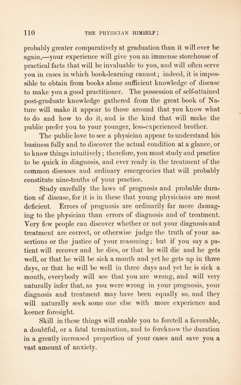 probably greater comparatively at graduation than it will ever be again,—your experience will give you an immense storehouse of practical facts that will be invaluable to you, and will often serve you in cases in which book-learning cannot; indeed, it is impos¬ sible to obtain from books alone sufficient knowledge of disease to make you a good practitioner. The possession of self-attained post-graduate knowledge gathered from the great book of Na¬ ture will make it appear to those around that you know what to do and how to do it, and is the kind that will make the public prefer you to your younger, less-experienced brother. The public love to see a physician appear to understand his business fully and to discover the actual condition at a glance, or to know things intuitively; therefore, you must study and practice to be quick in diagnosis, and ever ready in the treatment of the common diseases and ordinary emergencies that will probably constitute nine-tenths of your practice. Study carefully the laws of prognosis and probable dura¬ tion of disease, for it is in these that young physicians are most deficient. Errors of prognosis are ordinarily far more damag¬ ing to the physician than errors of diagnosis and of treatment. Very few people can discover whether or not your diagnosis and treatment are correct, or otherwise judge the truth of your as¬ sertions or the justice of your reasoning; but if you say a pa¬ tient will recover and he dies, or that he will die and he gets well, or that he will be sick a month and yet he gets up in three days, or that he will be well in three days and yet he is sick a month, everybody will see that you are wrong, and will very naturally infer that, as you were wrong in your prognosis, your diagnosis and treatment may have been equally so, and they will naturally seek some one else with more experience and keener foresight. Skill in these things will enable you to foretell a favorable, a doubtful, or a fatal termination, and to foreknow the duration in a greatly increased proportion of your cases and save you a yast amount of anxiety.