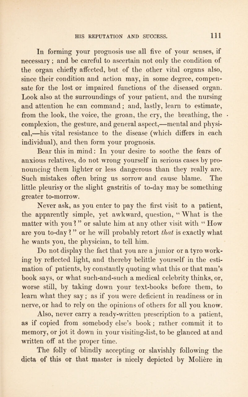 In forming your prognosis use all five of your senses, if necessary; and be careful to ascertain not only the condition of the organ chiefly affected, but of the other vital organs also, since their condition and action may, in some degree, compen¬ sate for the lost or impaired functions of the diseased organ. Look also at the surroundings of your patient, and the nursing and attention he can command; and, lastly, learn to estimate, from the look, the voice, the groan, the cry, the breathing, the • complexion, the gesture, and general aspect,—mental and physi¬ cal,—his vital resistance to the disease (which differs in each individual), and then form your prognosis. Bear this in mind: In your desire to soothe the fears of anxious relatives, do not wrong yourself in serious cases by pro¬ nouncing them lighter or less dangerous than they really are. Such mistakes often bring us sorrow and cause blame. The little pleurisy or the slight gastritis of to-day may be something greater to-morrow. Never ask, as you enter to pay the first visit to a patient, the apparently simple, yet awkward, question, “ What is the matter with you \ ” or salute him at any other visit with “ How are you to-day \ ” or he will probably retort that is exactly what he wants you, the physician, to tell him. Do not display the fact that you are a junior or a tyro work¬ ing by reflected light, and thereby belittle yourself in the esti¬ mation of patients, by constantly quoting what this or that man’s book says, or what such-and-such a medical celebrity thinks, or, worse still, by taking down your text-books before them, to learn what they say; as if you were deficient in readiness or in nerve, or had to rely on the opinions of others for all you know. Also, never carry a ready-written prescription to a patient, as if copied from somebody else’s book ; rather commit it to memory, or jot it down in your visiting-list, to be glanced at and written off at the proper time. The folly of blindly accepting or slavishly following the dicta of this or that master is nicely depicted by Moliere in