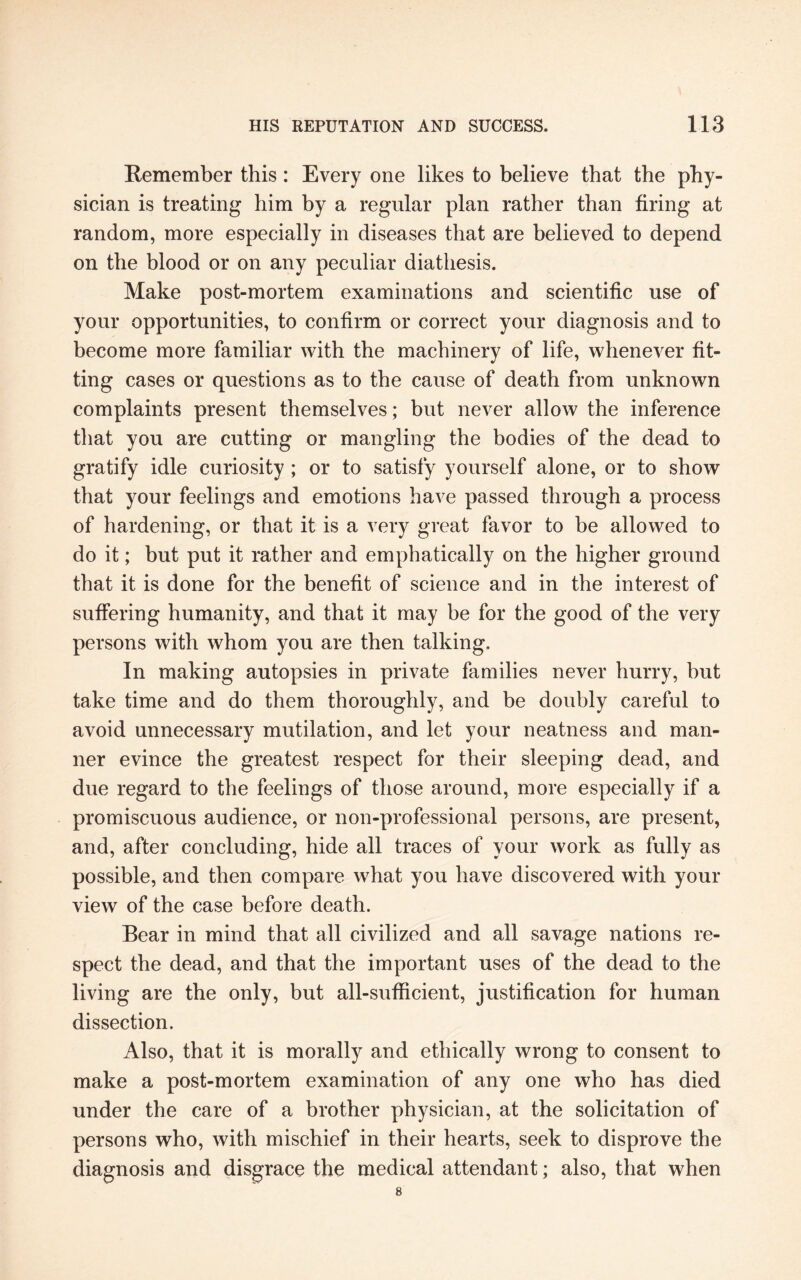 Remember this: Every one likes to believe that the phy¬ sician is treating him by a regular plan rather than firing at random, more especially in diseases that are believed to depend on the blood or on any peculiar diathesis. Make post-mortem examinations and scientific use of your opportunities, to confirm or correct your diagnosis and to become more familiar with the machinery of life, whenever fit¬ ting cases or questions as to the cause of death from unknown complaints present themselves; but never allow the inference that you are cutting or mangling the bodies of the dead to gratify idle curiosity ; or to satisfy yourself alone, or to show that your feelings and emotions have passed through a process of hardening, or that it is a very great favor to be allowed to do it; but put it rather and emphatically on the higher ground that it is done for the benefit of science and in the interest of suffering humanity, and that it may be for the good of the very persons with whom you are then talking. In making autopsies in private families never hurry, but take time and do them thoroughly, and be doubly careful to avoid unnecessary mutilation, and let your neatness and man¬ ner evince the greatest respect for their sleeping dead, and due regard to the feelings of those around, more especially if a promiscuous audience, or non-professional persons, are present, and, after concluding, hide all traces of your work as fully as possible, and then compare what you have discovered with your view of the case before death. Bear in mind that all civilized and all savage nations re¬ spect the dead, and that the important uses of the dead to the living are the only, but all-sufficient, justification for human dissection. Also, that it is morally and ethically wrong to consent to make a post-mortem examination of any one who has died under the care of a brother physician, at the solicitation of persons who, with mischief in their hearts, seek to disprove the diagnosis and disgrace the medical attendant; also, that when 8