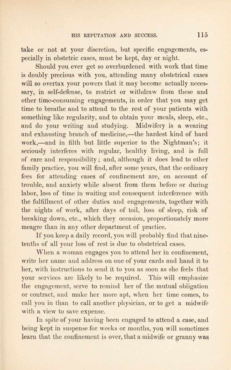 take or not at your discretion, but specific engagements, es¬ pecially in obstetric cases, must be kept, day or night. Should you ever get so overburdened with work that time is doubly precious with you, attending many obstetrical cases will so overtax your powers that it may become actually neces¬ sary, in self-defense, to restrict or withdraw from these and other time-consuming engagements, in order that you may get time to breathe and to attend to the rest of your patients with something like regularity, and to obtain your meals, sleep, etc., and do your writing and studying. Midwifery is a wearing and exhausting branch of medicine,—the hardest kind of hard work,—and in filth but little superior to the Nightman’s; it seriously interferes with regular, healthy living, and is full of care and responsibility; and, although it does lead to other family practice, you will find, after some years, that the ordinary fees for attending cases of confinement are, on account of trouble, and anxiety while absent from them before or during labor, loss of time in waiting and consequent interference with the fulfillment of other duties and engagements, together with the nights of work, after days of toil, loss of sleep, risk of breaking down, etc., which they occasion, proportionately more meagre than in any other department of practice. If you keep a daily record, you will probably find that nine- tenths of all your loss of rest is due to obstetrical cases. When a woman engages you to attend her in confinement, write her name and address on one of your cards and hand it to her, with instructions to send it to you as soon as she feels that your services are likely to be required. This will emphasize the engagement, serve to remind her of the mutual obligation or contract, and make her more apt, when her time comes, to call you in than to call another physician, or to get a midwife with a view to save expense. In spite of your having been engaged to attend a case, and being kept in suspense for weeks or months, you will sometimes learn that the confinement is over, that a midwife or granny was