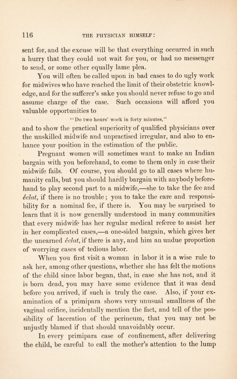 sent for, and the excuse will be that everything occurred in such a hurry that they could not wait for you, or had no messenger to send, or some other equally lame plea. You will often be called upon in bad cases to do ugly work for midwives who have reached the limit of their obstetric knowl¬ edge, and for the sufferer’s sake you should never refuse to go and assume charge of the case. Such occasions will afford you valuable opportunities to “Do two hours’ work in forty minutes,” and to show the practical superiority of qualified physicians over the unskilled midwife and unpractised irregular, and also to en¬ hance your position in the estimation of the public. Pregnant women will sometimes want to make an Indian bargain with you beforehand, to come to them only in case their midwife fails. Of course, you should go to all cases where hu¬ manity calls, but you should hardly bargain with anybody before¬ hand to play second part to a midwife,—she to take the fee and eclat, if there is no trouble; you to take the care and responsi¬ bility for a nominal fee, if there is. You may be surprised to learn that it is now generally understood in many communities that every midwife has her regular medical referee to assist her in her complicated cases,—a one-sided bargain, which gives her the unearned eclat, if there is any, and him an undue proportion of worrying cases of tedious labor. When you first visit a woman in labor it is a wise rule to ask her, among other questions, whether she has felt the motions of the child since labor began, that, in case she has not, and it is born dead, you may have some evidence that it was dead before you arrived, if such is truly the case. Also, if your ex¬ amination of a primipara shows very unusual smallness of the vaginal orifice, incidentally mention the fact, and tell of the pos¬ sibility of laceration of the perineum, that you may not be unjustly blamed if that should unavoidably occur. In every primipara case of confinement, after delivering the child, be careful to call the mother’s attention to the lump