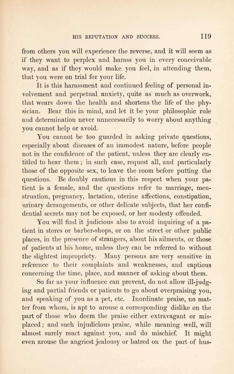 from others you will experience the reverse, and it will seem as if they want to perplex and harass you in every conceivable way, and as if they would make you feel, in attending them, that you were on trial for your life. It is this harassment and continued feeling of personal in¬ volvement and perpetual anxiety, quite as much as overwork, that wears down the health and shortens the life of the phy¬ sician. Bear this in mind, and let it be your philosophic rule and determination never unnecessarily to worry about anything you cannot help or avoid. You cannot be too guarded in asking private questions, especially about diseases of an immodest nature, before people not in the confidence of the patient, unless they are clearly en¬ titled to hear them; in such case, request all, and particularly those of the opposite sex, to leave the room before putting the questions. Be doubly cautious in this respect when your pa¬ tient is a female, and the questions refer to marriage, men¬ struation, pregnancy, lactation, uterine affections, constipation, urinary derangements, or other delicate subjects, that her confi¬ dential secrets may not be exposed, or her modesty offended. You will find it judicious also to avoid inquiring of a pa¬ tient in stores or barber-shops, or on the street or other public places, in the presence of strangers, about his ailments, or those of patients at his home, unless they can be referred to without the slightest impropriety. Many persons are very sensitive in reference to their complaints and weaknesses, and captious concerning the time, place, and manner of asking about them. So far as your influence can prevent, do not allow ill-judg¬ ing and partial friends or patients to go about overpraising you, and speaking of you as a pet, etc. Inordinate praise, no mat¬ ter from whom, is apt to arouse a corresponding dislike on the part of those who deem the praise either extravagant or mis¬ placed ; and such injudicious praise, while meaning well, will almost surely react against you, and do mischief. It might even arouse the angriest jealousy or hatred on the part of hus-