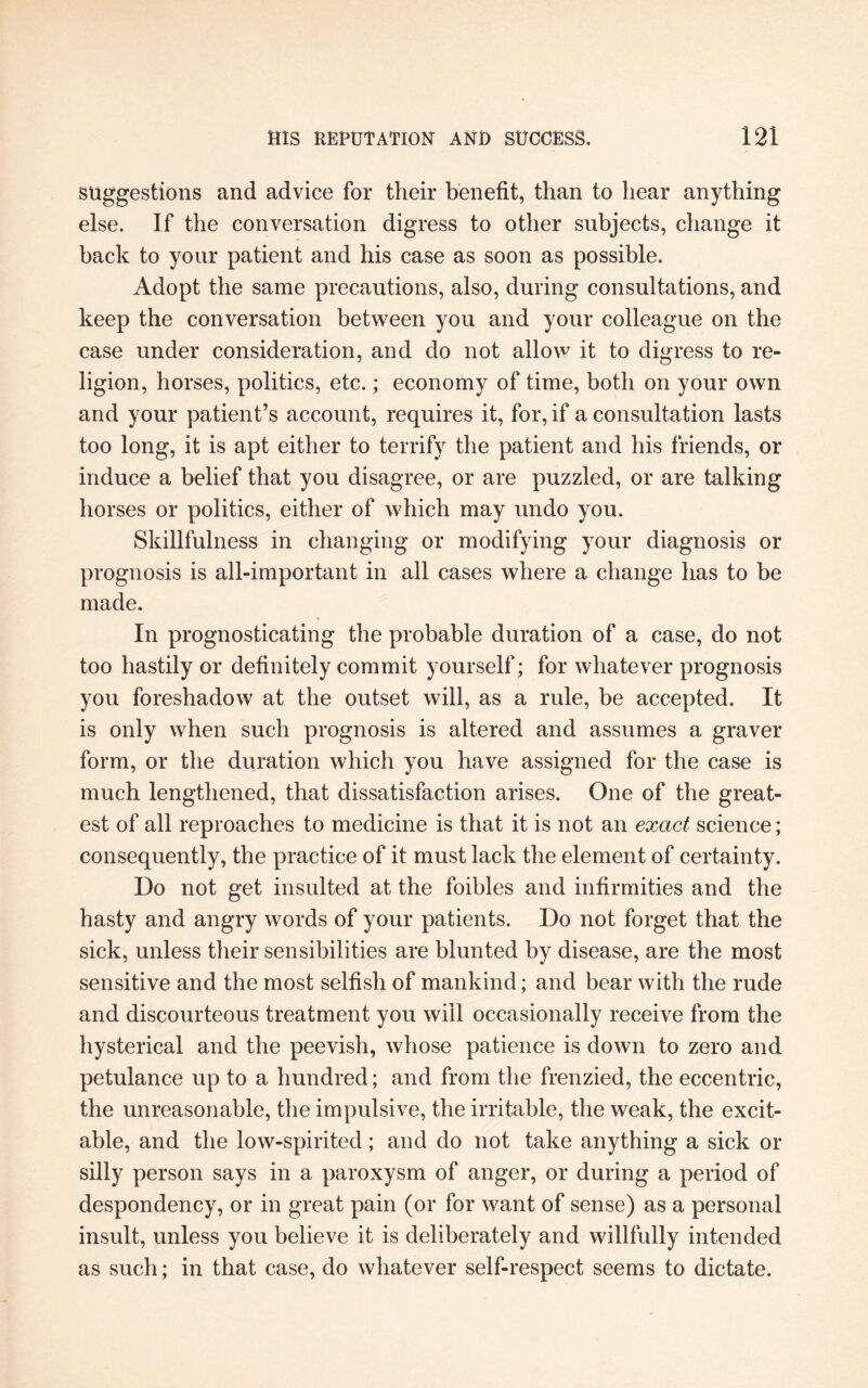 suggestions and advice for their benefit, than to hear anything else. If the conversation digress to other subjects, change it back to your patient and his case as soon as possible. Adopt the same precautions, also, during consultations, and keep the conversation between you and your colleague on the case under consideration, and do not allow it to digress to re¬ ligion, horses, politics, etc.; economy of time, both on your own and your patient’s account, requires it, for, if a consultation lasts too long, it is apt either to terrify the patient and his friends, or induce a belief that you disagree, or are puzzled, or are talking horses or politics, either of which may undo you. Skillfulness in changing or modifying your diagnosis or prognosis is all-important in all cases where a change has to be made. In prognosticating the probable duration of a case, do not too hastily or definitely commit yourself; for whatever prognosis you foreshadow at the outset will, as a rule, be accepted. It is only when such prognosis is altered and assumes a graver form, or the duration which you have assigned for the case is much lengthened, that dissatisfaction arises. One of the great¬ est of all reproaches to medicine is that it is not an exact science; consequently, the practice of it must lack the element of certainty. Do not get insulted at the foibles and infirmities and the hasty and angry words of your patients. Do not forget that the sick, unless their sensibilities are blunted by disease, are the most sensitive and the most selfish of mankind; and bear with the rude and discourteous treatment you will occasionally receive from the hysterical and the peevish, whose patience is down to zero and petulance up to a hundred; and from the frenzied, the eccentric, the unreasonable, the impulsive, the irritable, the weak, the excit¬ able, and the low-spirited; and do not take anything a sick or silly person says in a paroxysm of anger, or during a period of despondency, or in great pain (or for want of sense) as a personal insult, unless you believe it is deliberately and willfully intended as such; in that case, do whatever self-respect seems to dictate.