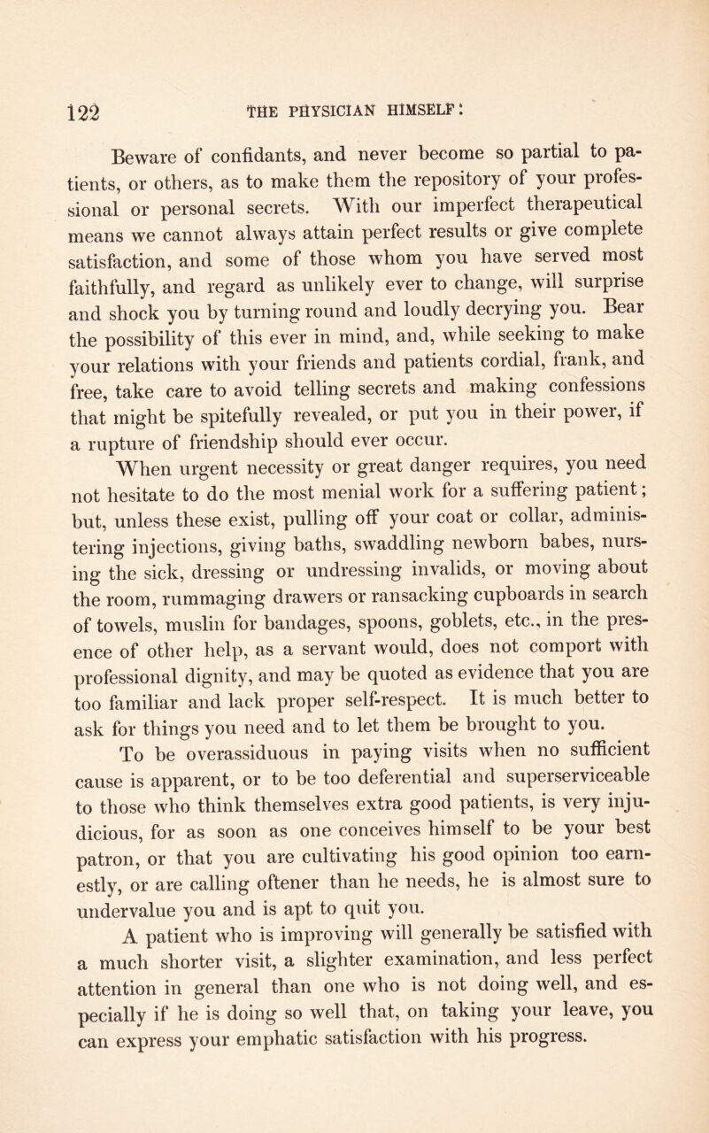 Beware of confidants, and never become so partial to pa¬ tients, or others, as to make them the repository of your profes¬ sional or personal secrets. With our imperfect therapeutical means we cannot always attain perfect results or give complete satisfaction, and some of those whom you have served most faithfully, and regard as unlikely ever to change, will surprise and shock you by turning round and loudly decrying you. Bear the possibility of this ever in mind, and, while seeking to make your relations with your friends and patients coidial, fiank, and free, take care to avoid telling secrets and making confessions that might be spitefully revealed, or put you in their power, if a rupture of friendship should ever occur. When urgent necessity or great danger requires, you need not hesitate to do the most menial work for a suffering patient; but, unless these exist, pulling off your coat or collar, adminis¬ tering injections, giving baths, swaddling newborn babes, nurs¬ ing the sick, dressing or undressing invalids, or moving about the room, rummaging drawers or ransacking cupboards in search of towels, muslin for bandages, spoons, goblets, etc., in the pies- ence of other help, as a servant would, does not comport with professional dignity, and may be quoted as evidence that you are too familiar and lack proper self-respect. It is much better to ask for things you need and to let them be brought to you. To be overassiduous in paying visits when no sufficient cause is apparent, or to be too deferential and superserviceable to those who think themselves extra good patients, is very inju¬ dicious, for as soon as one conceives himself to be your best patron, or that you are cultivating his good opinion too earn¬ estly, or are calling oftener than he needs, he is almost sure to undervalue you and is apt to quit you. A patient who is improving will generally be satisfied with a much shorter visit, a slighter examination, and less perfect attention in general than one who is not doing well, and es¬ pecially if he is doing so well that, on taking your leave, you can express your emphatic satisfaction with his progress.