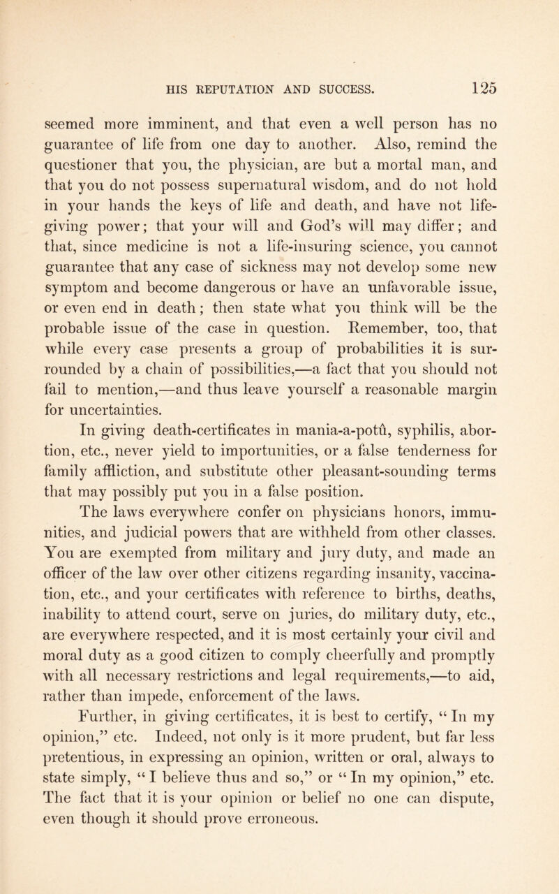 seemed more imminent, and that even a well person has no guarantee of life from one day to another. Also, remind the questioner that you, the physician, are but a mortal man, and that you do not possess supernatural wisdom, and do not hold in your hands the keys of life and death, and have not life- giving power; that your will and God’s will may differ; and that, since medicine is not a life-insuring science, you cannot guarantee that any case of sickness may not develop some new symptom and become dangerous or have an unfavorable issue, or even end in death; then state what you think will be the probable issue of the case in question. Remember, too, that while every case presents a group of probabilities it is sur¬ rounded by a chain of possibilities,—a fact that you should not fail to mention,—and thus leave yourself a reasonable margin for uncertainties. In giving death-certificates in mania-a-potu, syphilis, abor¬ tion, etc., never yield to importunities, or a false tenderness for family affliction, and substitute other pleasant-sounding terms that may possibly put you in a false position. The laws everywhere confer on physicians honors, immu¬ nities, and judicial powers that are withheld from other classes. You are exempted from military and jury duty, and made an officer of the law over other citizens regarding insanity, vaccina¬ tion, etc., and your certificates with reference to births, deaths, inability to attend court, serve on juries, do military duty, etc., are everywhere respected, and it is most certainly your civil and moral duty as a good citizen to comply cheerfully and promptly with all necessary restrictions and legal requirements,—to aid, rather than impede, enforcement of the laws. Further, in giving certificates, it is best to certify, “ In my opinion,” etc. Indeed, not only is it more prudent, but far less pretentious, in expressing an opinion, written or oral, always to state simply, “ I believe thus and so,” or “ In my opinion,” etc. The fact that it is your opinion or belief no one can dispute, even though it should prove erroneous.