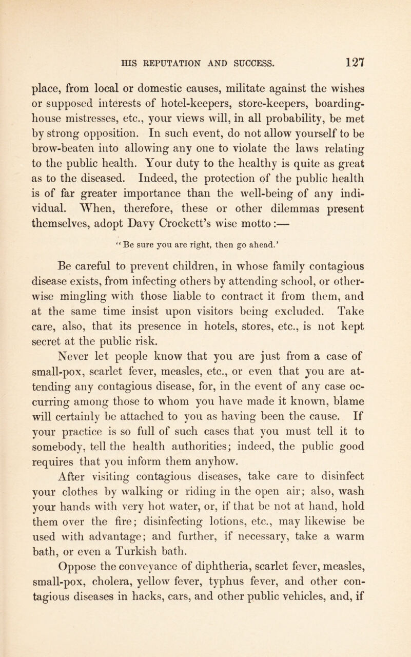 place, from local or domestic causes, militate against the wishes or supposed interests of hotel-keepers, store-keepers, boarding¬ house mistresses, etc., your views will, in all probability, be met by strong opposition. In such event, do not allow yourself to be brow-beaten into allowing any one to violate the laws relating to the public health. Your duty to the healthy is quite as great as to the diseased. Indeed, the protection of the public health is of far greater importance than the well-being of any indi¬ vidual. When, therefore, these or other dilemmas present themselves, adopt Davy Crockett’s wise motto:— “ Be sure you are right, then go ahead.’ Be careful to prevent children, in whose family contagious disease exists, from infecting others by attending school, or other¬ wise mingling with those liable to contract it from them, and at the same time insist upon visitors being excluded. Take care, also, that its presence in hotels, stores, etc., is not kept secret at the public risk. Never let people know that you are just from a case of small-pox, scarlet fever, measles, etc., or even that you are at¬ tending any contagious disease, for, in the event of any case oc¬ curring among those to whom you have made it known, blame will certainly be attached to you as having been the cause. If your practice is so full of such cases that you must tell it to somebody, tell the health authorities; indeed, the public good requires that you inform them anyhow. After visiting contagious diseases, take care to disinfect your clothes by walking or riding in the open air; also, wash your hands with very hot water, or, if that be not at hand, hold them over the fire; disinfecting lotions, etc., may likewise be used with advantage; and further, if necessary, take a warm bath, or even a Turkish bath. Oppose the conveyance of diphtheria, scarlet fever, measles, small-pox, cholera, yellow fever, typhus fever, and other con¬ tagious diseases in hacks, cars, and other public vehicles, and, if