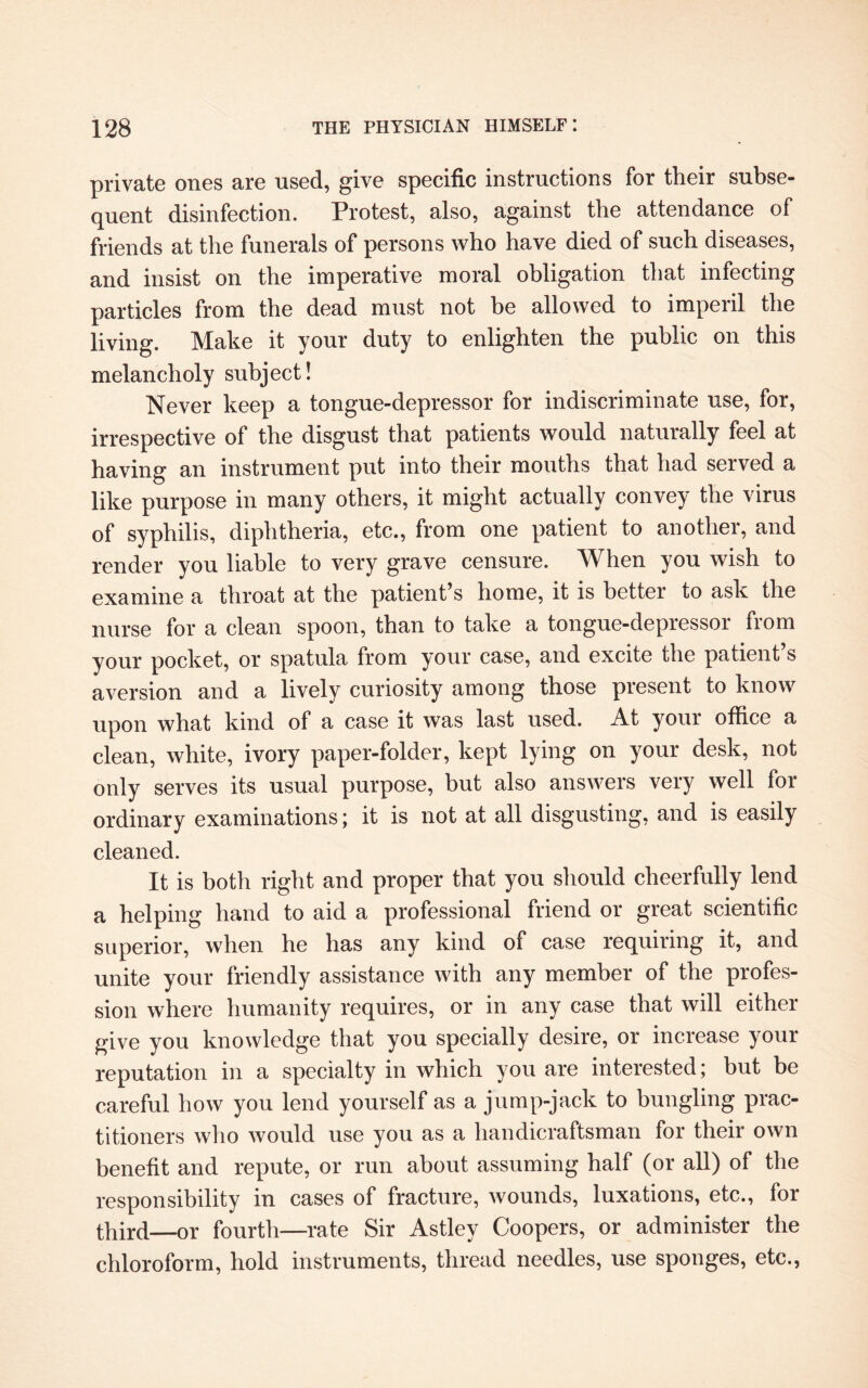 private ones are used, give specific instructions for their subse¬ quent disinfection. Protest, also, against the attendance of friends at the funerals of persons who have died of such diseases, and insist on the imperative moral obligation that infecting particles from the dead must not be allowed to imperil the living. Make it your duty to enlighten the public on this melancholy subject! Never keep a tongue-depressor for indiscriminate use, for, irrespective of the disgust that patients would naturally feel at having an instrument put into their mouths that had served a like purpose in many others, it might actually convey the virus of syphilis, diphtheria, etc., from one patient to another, and render you liable to very grave censure. When you wish to examine a throat at the patient’s home, it is better to ask the nurse for a clean spoon, than to take a tongue-depressor from your pocket, or spatula from your case, and excite the patient s aversion and a lively curiosity among those present to know upon what kind of a case it was last used. At your office a clean, white, ivory paper-folder, kept lying on your desk, not only serves its usual purpose, but also answers very well for ordinary examinations; it is not at all disgusting, and is easily cleaned. It is both right and proper that you should cheerfully lend a helping hand to aid a professional friend or great scientific superior, when he has any kind of case requiring it, and unite your friendly assistance with any member of the profes¬ sion where humanity requires, or in any case that will either give you knowledge that you specially desire, or increase your reputation in a specialty in which you are interested; but be careful how you lend yourself as a jump-jack to bungling prac¬ titioners who would use you as a handicraftsman for their own benefit and repute, or run about assuming half (or all) of the responsibility in cases of fracture, wounds, luxations, etc., for third—or fourth—rate Sir Astley Coopers, or administer the chloroform, hold instruments, thread needles, use sponges, etc.,