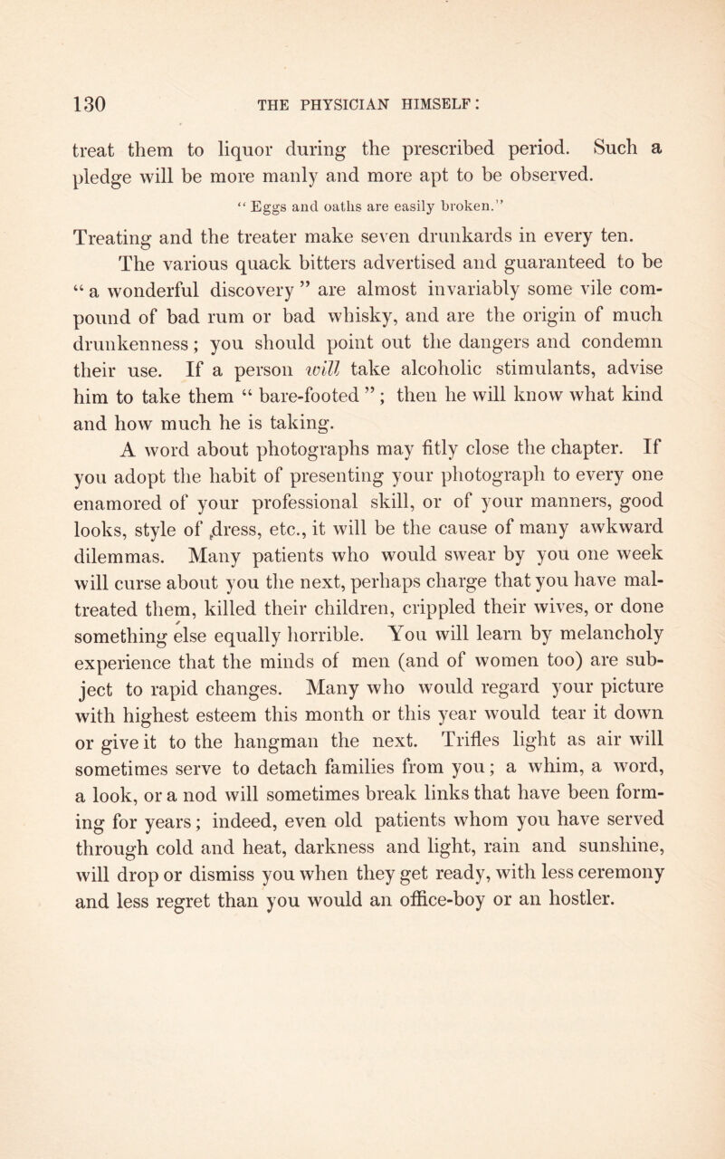 treat them to liquor during the prescribed period. Such a pledge will be more manly and more apt to be observed. “ Eggs and oaths are easily broken.” Treating and the treater make seven drunkards in every ten. The various quack bitters advertised and guaranteed to be “ a wonderful discovery ” are almost invariably some vile com¬ pound of bad rum or bad whisky, and are the origin of much drunkenness; you should point out the dangers and condemn their use. If a person will take alcoholic stimulants, advise him to take them “ bare-footed ” ; then he will know what kind and how much he is taking. A word about photographs may fitly close the chapter. If you adopt the habit of presenting your photograph to every one enamored of your professional skill, or of your manners, good looks, style of tdress, etc., it will be the cause of many awkward dilemmas. Many patients who would swear by you one week will curse about you the next, perhaps charge that you have mal¬ treated them, killed their children, crippled their wives, or done something else equally horrible. You will learn by melancholy experience that the minds of men (and of women too) are sub¬ ject to rapid changes. Many who would regard your picture with highest esteem this month or this year would tear it down or give it to the hangman the next. Trifles light as air will sometimes serve to detach families from you; a whim, a word, a look, or a nod will sometimes break links that have been form¬ ing for years; indeed, even old patients whom you have served through cold and heat, darkness and light, rain and sunshine, will drop or dismiss you when they get ready, with less ceremony and less regret than you would an office-boy or an hostler.