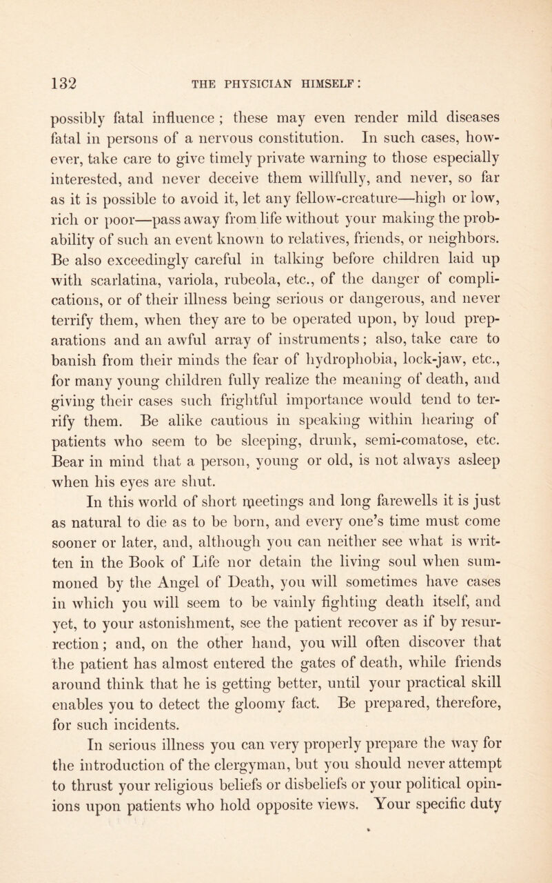 possibly fatal influence ; these may even render mild diseases fatal in persons of a nervous constitution. In such cases, how¬ ever, take care to give timely private warning to those especially interested, and never deceive them willfully, and never, so far as it is possible to avoid it, let any fellow-creature—high or low, rich or poor—pass away from life without your making the prob¬ ability of such an event known to relatives, friends, or neighbors. Be also exceedingly careful in talking before children laid up with scarlatina, variola, rubeola, etc., of the danger of compli¬ cations, or of their illness being serious or dangerous, and never terrify them, when they are to be operated upon, by loud prep¬ arations and an awful array of instruments; also, take care to banish from their minds the fear of hydrophobia, lock-jaw, etc., for many young children fully realize the meaning ol death, and giving their cases such frightful importance would tend to ter¬ rify them. Be alike cautious in speaking within hearing of patients who seem to be sleeping, drunk, semi-comatose, etc. Bear in mind that a person, young or old, is not always asleep when his eyes are shut. In this world of short rpeetings and long farewells it is just as natural to die as to be born, and every one’s time must come sooner or later, and, although you can neither see what is writ¬ ten in the Book of Life nor detain the living soul when sum¬ moned by the Angel of Death, you will sometimes have cases in which you will seem to be vainly fighting death itself, and yet, to your astonishment, see the patient recover as if by resur¬ rection ; and, on the other hand, you will often discover that the patient has almost entered the gates of death, while friends around think that he is getting better, until your practical skill enables you to detect the gloomy fact. Be prepared, therefore, for such incidents. In serious illness you can very properly prepare the way for the introduction of the clergyman, but you should never attempt to thrust your religious beliefs or disbeliefs or your political opin¬ ions upon patients who hold opposite views. Your specific duty