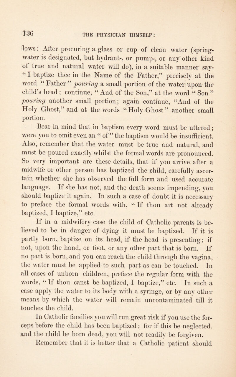 lows: After procuring a glass or cup of clean water (spring- water is designated, but hydrant-, or pump-, or any other kind of true and natural water will do), in a suitable manner say- “ I baptize thee in the Name of the Father,” precisely at the word “ Father ” pouring a small portion of the water upon the child’s head; continue, “ And of the Son,” at the word “ Son ” pouring another small portion; again continue, “And of the Holy Ghost,” and at the words “Holy Ghost” another small portion. Bear in mind that in baptism every word must be uttered; were you to omit even an “ of ” the baptism would be insufficient. Also, remember that the water must be true and natural, and must be poured exactly whilst the formal words are pronounced. So very important are these details, that if you arrive after a midwife or other person has baptized the child, carefully ascer¬ tain whether she has observed the full form and used accurate language. If she has not, and the death seems impending, you should baptize it again. In such a case of doubt it is necessary to preface the formal words with, “ If thou art not already baptized, I baptize,” etc. If in a midwifery case the child of Catholic parents is be¬ lieved to be in danger of dying it must be baptized. If it is partly born, baptize on its head, if the head is presenting; if not, upon the hand, or foot, or any other part that is born. If no part is born, and you can reach the child through the vagina, the water must be applied to such part as can be touched. In all cases of unborn children, preface the regular form with the words, “ If thou canst be baptized, I baptize,” etc. In such a case apply the water to its body with a syringe, or by any other means by which the water will remain uncontaminated till it touches the child. In Catholic families you will run great risk if you use the for¬ ceps before the child has been baptized; for if this be neglected, and the child be born dead, you will not readily be forgiven. Remember that it is better that a Catholic patient should