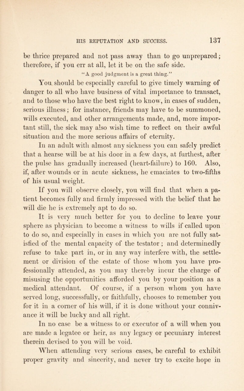 be thrice prepared and not pass away than to go unprepared; therefore, if you err at all, let it be on the safe side. “A good judgment is a great thing.” You should be especially careful to give timely warning of danger to all who have business of vital importance to transact, and to those who have the best right to know, in cases of sudden, serious illness; for instance, friends may have to be summoned, wills executed, and other arrangements made, and, more impor¬ tant still, the sick may also wish time to reflect on their awful situation and the more serious affairs of eternity. In an adult with almost any sickness you can safely predict that a hearse will be at his door in a few days, at furthest, after the pulse has gradually increased (heart-failure) to 160. Also, if, after wounds or in acute sickness, he emaciates to two-fifths of his usual weight. If you will observe closely, you will find that when a pa¬ tient becomes fully and firmly impressed with the belief that he will die he is extremely apt to do so. It is very much better for you to decline to leave your sphere as physician to become a witness to wills if called upon to do so, and especially in cases in which you are not fully sat¬ isfied of the mental capacity of the testator; and determinedly refuse to take part in, or in any way interfere with, the settle¬ ment or division of the estate of those whom you have pro¬ fessionally attended, as you may thereby incur the charge of misusing the opportunities afforded you by your position as a medical attendant. Of course, if a person whom you have served long, successfully, or faithfully, chooses to remember you for it in a corner of his will, if it is done without your conniv¬ ance it will be lucky and all right. In no case be a witness to or executor of a will when you are made a legatee or heir, as any legacy or pecuniary interest therein devised to you will be void. When attending very serious cases, be careful to exhibit proper gravity and sincerity, and never try to excite hope in