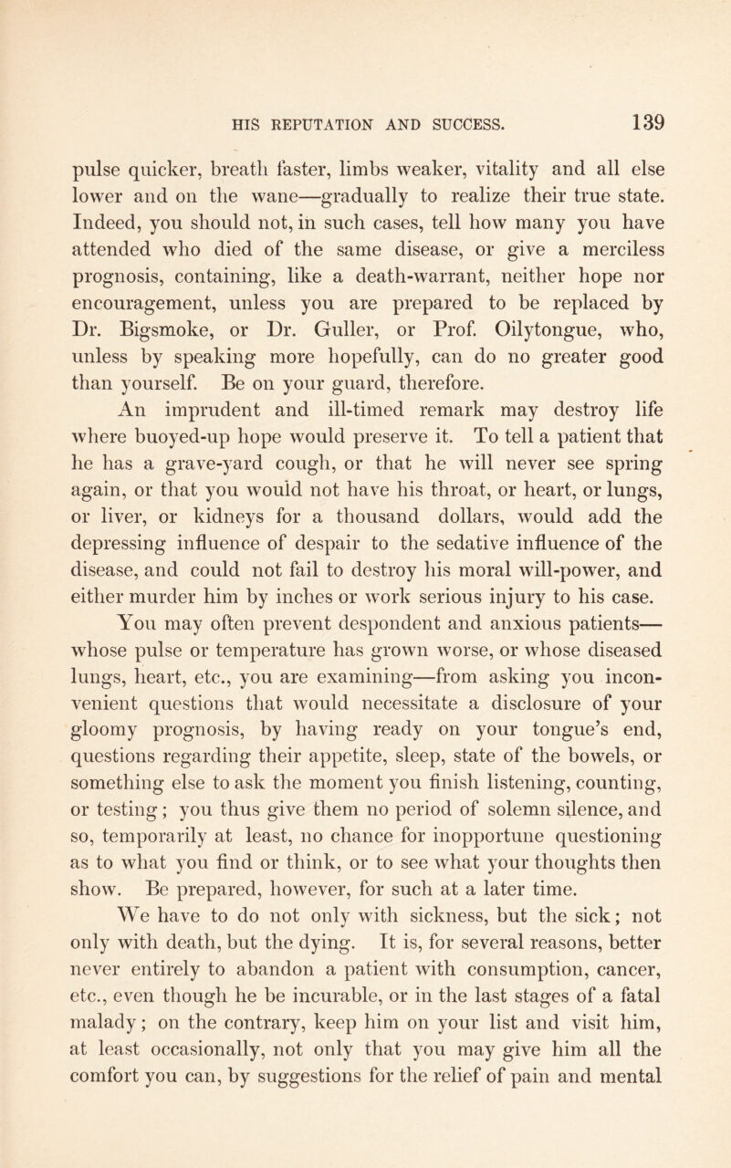 pulse quicker, breath faster, limbs weaker, vitality and all else lower and on the wane—gradually to realize their true state. Indeed, you should not, in such cases, tell how many you have attended who died of the same disease, or give a merciless prognosis, containing, like a death-warrant, neither hope nor encouragement, unless you are prepared to be replaced by Dr. Bigsmoke, or Dr. Guller, or Prof. Oilytongue, who, unless by speaking more hopefully, can do no greater good than yourself. Be on your guard, therefore. An imprudent and ill-timed remark may destroy life where buoyed-up hope would preserve it. To tell a patient that he has a grave-yard cough, or that he will never see spring again, or that you would not have his throat, or heart, or lungs, or liver, or kidneys for a thousand dollars, would add the depressing influence of despair to the sedative influence of the disease, and could not fail to destroy his moral will-power, and either murder him by inches or work serious injury to his case. You may often prevent despondent and anxious patients— whose pulse or temperature has grown worse, or whose diseased lungs, heart, etc., you are examining—from asking you incon¬ venient questions that would necessitate a disclosure of your gloomy prognosis, by having ready on your tongue’s end, questions regarding their appetite, sleep, state of the bowels, or something else to ask the moment you finish listening, counting, or testing; you thus give them no period of solemn silence, and so, temporarily at least, no chance for inopportune questioning as to what you find or think, or to see what your thoughts then show. Be prepared, however, for such at a later time. We have to do not only with sickness, but the sick; not only with death, but the dying. It is, for several reasons, better never entirely to abandon a patient with consumption, cancer, etc., even though he be incurable, or in the last stages of a fatal malady; on the contrary, keep him on your list and visit him, at least occasionally, not only that you may give him all the comfort you can, by suggestions for the relief of pain and mental
