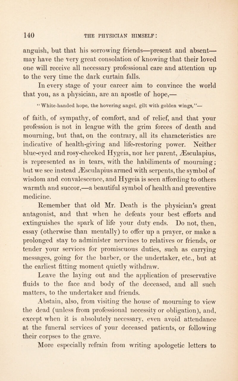 anguish, but that his sorrowing friends—present and absent— may have the very great consolation of knowing that their loved one will receive all necessary professional care and attention up to the very time the dark curtain falls. In every stage of your career aim to convince the world that you, as a physician, are an apostle of hope,— “White-handed hope, the hovering angel, gilt with golden wings,”— of faith, of sympathy, of comfort, and of relief, and that your profession is not in league with the grim forces of death and mourning, but that, on the contrary, all its characteristics are indicative of health-giving and life-restoring power. Neither blue-eyed and rosy-cheeked Hygeia, nor her parent, iEsculapius, is represented as in tears, with the habiliments of mourning; but we see instead iEsculapius armed with serpents, the symbol of wisdom and convalescence, and Hygeia is seen affording to others warmth and succor,—a beautiful symbol of health and preventive medicine. Remember that old Mr. Death is the physician’s great antagonist, and that when he defeats your best efforts and extinguishes the spark of life your duty ends. Do not, then, essay (otherwise than mentally) to offer up a prayer, or make a prolonged stay to administer nervines to relatives or friends, or tender your services for promiscuous duties, such as carrying messages, going for the barber, or the undertaker, etc., but at the earliest fitting moment quietly withdraw. Leave the laying out and the application of preservative fluids to the face and body of the deceased, and all such matters, to the undertaker and friends. Abstain, also, from visiting the house of mourning to view the dead (unless from professional necessity or obligation), and, except when it is absolutely necessary, even avoid attendance at the funeral services of your deceased patients, or following their corpses to the grave. More especially refrain from writing apologetic letters to