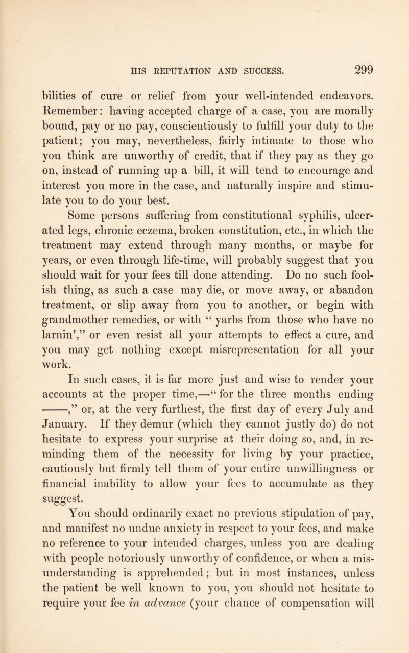 bilities of cure or relief from your well-intended endeavors. Remember: having accepted charge of a case, you are morally bound, pay or no pay, conscientiously to fulfill your duty to the patient; you may, nevertheless, fairly intimate to those who you think are unworthy of credit, that if they pay as they go on, instead of running up a bill, it will tend to encourage and interest you more in the case, and naturally inspire and stimu¬ late you to do your best. Some persons suffering from constitutional syphilis, ulcer¬ ated legs, chronic eczema, broken constitution, etc., in which the treatment may extend through many months, or maybe for years, or even through life-time, will probably suggest that you should wait for your fees till done attending. Do no such fool¬ ish thing, as such a case may die, or move away, or abandon treatment, or slip away from you to another, or begin with grandmother remedies, or with 44 yarbs from those who have no lamin’,” or even resist all your attempts to effect a cure, and you may get nothing except misrepresentation for all your work. In such cases, it is far more just and wise to render your accounts at the proper time,—44 for the three months ending ——,” or, at the very furthest, the first day of every July and January. If they demur (which they cannot justly do) do not hesitate to express your surprise at their doing so, and, in re¬ minding them of the necessity for living by your practice, cautiously but firmly tell them of your entire unwillingness or financial inability to allow your fees to accumulate as they suggest. You should ordinarily exact no previous stipulation of pay, and manifest no undue anxiety in respect to your fees, and make no reference to your intended charges, unless you are dealing with people notoriously unworthy of confidence, or when a mis¬ understanding is apprehended; but in most instances, unless the patient be well known to you, you should not hesitate to require your fee in advance (your chance of compensation will