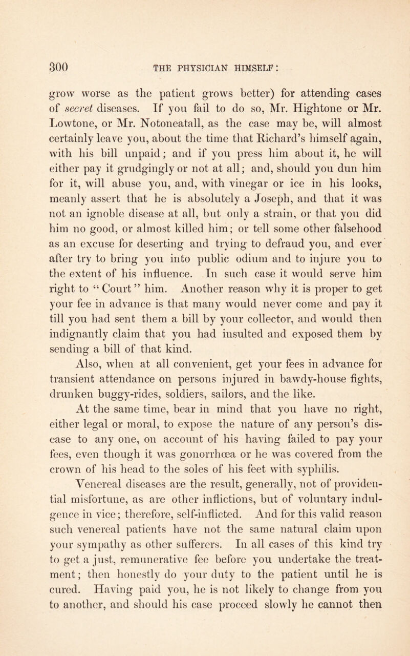 grow worse as the patient grows better) for attending cases of secret diseases. If you fail to do so, Mr. Hightone or Mr. Lowtone, or Mr. Notoneatall, as the case may be, will almost certainly leave you, about the time that Richard’s himself again, with his bill unpaid; and if you press him about it, he will either pay it grudgingly or not at all; and, should you dun him for it, will abuse you, and, with vinegar or ice in his looks, meanly assert that he is absolutely a Joseph, and that it was not an ignoble disease at all, but only a strain, or that you did him no good, or almost killed him; or tell some other falsehood as an excuse for deserting and trying to defraud you, and ever after try to bring you into public odium and to injure you to the extent of his influence. In such case it would serve him right to 44 Court ” him. Another reason why it is proper to get your fee in advance is that many would never come and pay it till you had sent them a bill by your collector, and would then indignantly claim that you had insulted and exposed them by sending a bill of that kind. Also, when at all convenient, get your fees in advance for transient attendance on persons injured in bawdy-house fights, drunken buggy-rides, soldiers, sailors, and the like. At the same time, bear in mind that you have no right, either legal or moral, to expose the nature of any person’s dis¬ ease to any one, on account of his having failed to pay your fees, even though it was gonorrhoea or he was covered from the crown of his head to the soles of his feet with syphilis. Venereal diseases are the result, generally, not of providen¬ tial misfortune, as are other inflictions, but of voluntary indul¬ gence in vice; therefore, self-inflicted. And for this valid reason such venereal patients have not the same natural claim upon your sympathy as other sufferers. In all cases of this kind try to get a just, remunerative fee before you undertake the treat¬ ment ; then honestly do your duty to the patient until he is cured. Having paid you, he is not likely to change from you to another, and should his case proceed slowly he cannot then
