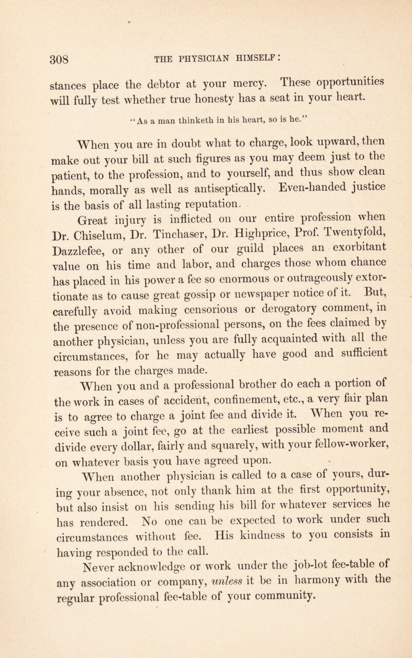 stances place the debtor at your mercy. These opportunities will fully test whether true honesty has a seat in your heart. “As a man thinketh in liis heart, so is he.” When you are in doubt what to charge, look upward, then make out your bill at such figures as you may deem just to the patient, to the profession, and to yourself, and thus show clean hands, morally as well as antiseptically. Even-handed justice is the basis of all lasting reputation. Great injury is inflicted on our entire profession when Dr. Chiselum, Dr. Tinchaser, Dr. Highprice, Prof. Twentyfold, Dazzlefee, or any other of our guild places an exoibitant value on his time and labor, and charges those whom chance has placed in his power a fee so enormous or outrageously extor¬ tionate as to cause great gossip or newspaper notice of it. But, carefully avoid making censorious or derogatory comment, in the presence of non-prolessional persons, on the fees claimed by another physician, unless you are fully acquainted with all the circumstances, for he may actually have good and sufficient reasons for the charges made. When you and a professional brother do each a portion of the work in cases of accident, confinement, etc., a very fair plan is to agree to charge a joint fee and divide it. TV hen you re¬ ceive such a joint fee, go at the earliest possible moment and divide every dollar, fairly and squarely, with your fellow-worker, on whatever basis you have agreed upon. When another physician is called to a case of yours, dur¬ ing your absence, not only thank him at the first opportunity, but also insist on his sending his bill for whatever services he has rendered. No one can be expected to work under such circumstances without fee. His kindness to you consists in having responded to the call. Never acknowledge or work under the job-lot fee-table of any association or company, unless it be in harmony with the regular professional fee-table of your community.
