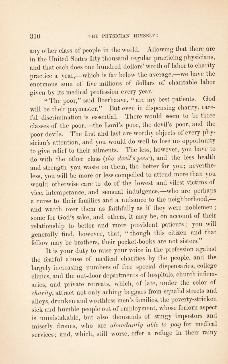 any other class of people in the world. Allowing that there are in the United States fifty thousand regular practicing physicians, and that each does one hundred dollars’ worth of labor to charity practice a year,—which is far below the average, we have the enormous sum of live millions of dollars of charitable labor given by its medical profession every year. “ The poor,” said Boerhaave, “ are my best patients. God will be their paymaster.” But even in dispensing charity, care¬ ful discrimination is essential. There would seem to be tlnee classes of the poor,—the Lord’s poor, the devil’s poor, and the poor devils. The first and last are worthy objects of every phy¬ sician’s attention, and you would do well to lose no opportunity to give relief to their ailments. The less, however, you have to do with the other class (the deviVs poor}, and the less health and strength you waste on them, the better for you; neverthe¬ less, you will be more or less compelled to attend more than you would otherwise care to do of the lowest and vilest victims of vice, intemperance, and sensual indulgence,—who are perhaps a curse to their families and a nuisance to the neighborhood, and watch over them as faithfully as if they were noblemen; some for God’s sake, and others, it may be, on account of their relationship to better and more provident patients; you will generally find, however, that, 44 though this citizen and that fellow may be brothers, their pocket-books are not sisters.” It is your duty to raise your voice in the profession against the fearful abuse of medical charities by the people, and the largely increasing numbers of free special dispensaries, college clinics, and the out-door departments of hospitals, church infirm¬ aries, and private retreats, which, of late, under the color of charity, attract not only aching beggars from squalid streets and alleys, drunken and worthless men’s families, the poverty-stricken sick and humble people out ot employment, whose forlorn aspect is unmistakable, but also thousands of stingy impostors and miserly drones, who are abundantly able to pay for medical services; and, which, still worse, offer a refuge in tlieii lainy