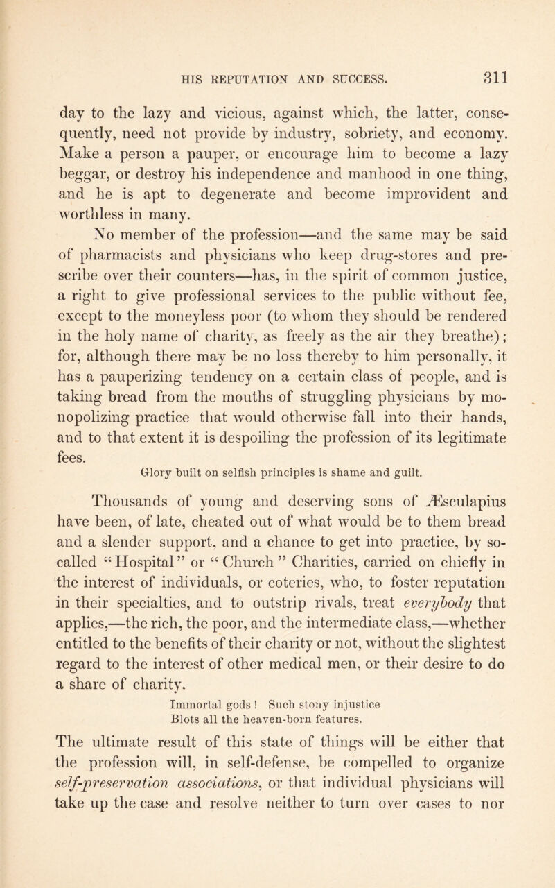 day to the lazy and vicious, against which, the latter, conse¬ quently, need not provide by industry, sobriety, and economy. Make a person a pauper, or encourage him to become a lazy beggar, or destroy his independence and manhood in one thing, and he is apt to degenerate and become improvident and worthless in many. No member of the profession—and the same may be said of pharmacists and physicians who keep drug-stores and pre¬ scribe over their counters—has, in the spirit of common justice, a right to give professional services to the public without fee, except to the moneyless poor (to whom they should be rendered in the holy name of charity, as freely as the air they breathe); for, although there may be no loss thereby to him personally, it has a pauperizing tendency on a certain class of people, and is taking bread from the mouths of struggling physicians by mo¬ nopolizing practice that would otherwise fall into their hands, and to that extent it is despoiling the profession of its legitimate fees. Glory built on selfish principles is shame and guilt. Thousands of young and deserving sons of iEsculapius have been, of late, cheated out of what would be to them bread and a slender support, and a chance to get into practice, by so- called “Hospital” or “ Church ” Charities, carried on chiefly in the interest of individuals, or coteries, who, to foster reputation in their specialties, and to outstrip rivals, treat everybody that applies,—the rich, the poor, and the intermediate class,—whether entitled to the benefits of their charity or not, without the slightest regard to the interest of other medical men, or their desire to do a share of charity. Immortal gods ! Such stony injustice Blots all the heaven-born features. The ultimate result of this state of things will be either that the profession will, in self-defense, be compelled to organize self-preservation associations, or that individual physicians will take up the case and resolve neither to turn over cases to nor