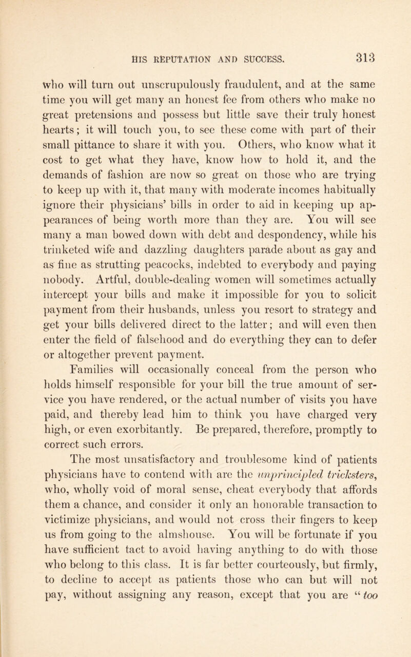 who will turn out unscrupulously fraudulent, and at the same time you will get many an honest fee from others who make no great pretensions and possess but little save their truly honest hearts; it will touch you, to see these come with part of their small pittance to share it with you. Others, who know what it cost to get what they have, know how to hold it, and the demands of fashion are now so great on those who are trying to keep up with it, that many with moderate incomes habitually ignore their physicians5 bills in order to aid in keeping up ap¬ pearances of being worth more than they are. You will see many a man bowed down with debt and despondency, while his trinketed wife and dazzling daughters parade about as gay and as fine as strutting peacocks, indebted to everybody and paying nobody. Artful, double-dealing women will sometimes actually intercept your bills and make it impossible for you to solicit payment from their husbands, unless you resort to strategy and get your bills delivered direct to the latter; and will even then enter the field of falsehood and do everything they can to defer or altogether prevent payment. Families will occasionally conceal from the person who holds himself responsible for your bill the true amount of ser¬ vice you have rendered, or the actual number of visits you have paid, and thereby lead him to think you have charged very high, or even exorbitantly. Be prepared, therefore, promptly to correct such errors. The most unsatisfactory and troublesome kind of patients physicians have to contend with are the unprincipled tricksters, who, wholly void of moral sense, cheat everybody that affords them a chance, and consider it only an honorable transaction to victimize physicians, and would not cross their fingers to keep us from going to the almshouse. You will be fortunate if you have sufficient tact to avoid having anything to do with those who belong to this class. It is far better courteously, but firmly, to decline to accept as patients those who can but will not pay, without assigning any reason, except that you are “ too