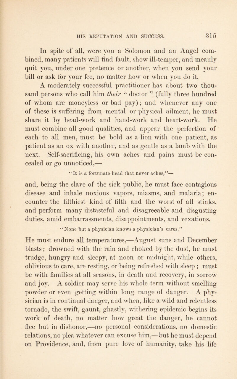 In spite of all, were you a Solomon and an Angel com¬ bined, many patients will find fault, show ill-temper, and meanly quit you, under one pretence or another, when you send your bill or ask for your fee, no matter how or when you do it. A moderately successful practitioner has about two thou¬ sand persons who call him their “ doctor ” (fully three hundred of whom are moneyless or bad pay); and whenever any one of these is suffering from mental or physical ailment, he must share it by head-work and hand-work and heart-work. He must combine all good qualities, and appear the perfection of each to all men, must be bold as a lion with one patient, as patient as an ox with another, and as gentle as a lamb with the next. Self-sacrificing, his own aches and pains must be con¬ cealed or go unnoticed,— “It is a fortunate head that never aches,”— and, being the slave of the sick public, he must face contagious disease and inhale noxious vapors, miasms, and malaria; en¬ counter the filthiest kind of filth and the worst of all stinks, and perform many distasteful and disagreeable and disgusting duties, amid embarrassments, disappointments, and vexations. “None hut a physician knows a physician’s cares.” He must endure all temperatures,—August suns and December blasts; drowned with the rain and choked by the dust, he must trudge, hungry and sleepy, at noon or midnight, while others, oblivious to care, are resting, or being refreshed with sleep ; must be with families at all seasons, in death and recovery, in sorrow and joy. A soldier may serve his whole term without smelling powder or even getting within long range of danger. A phy¬ sician is in continual danger, and when, like a wild and relentless tornado, the swift, gaunt, ghastly, withering epidemic begins its work of death, no matter how great the danger, he cannot flee but in dishonor,—no personal considerations, no domestic relations, no plea whatever can excuse him,—but he must depend on Providence, and, from pure love of humanity, take his life