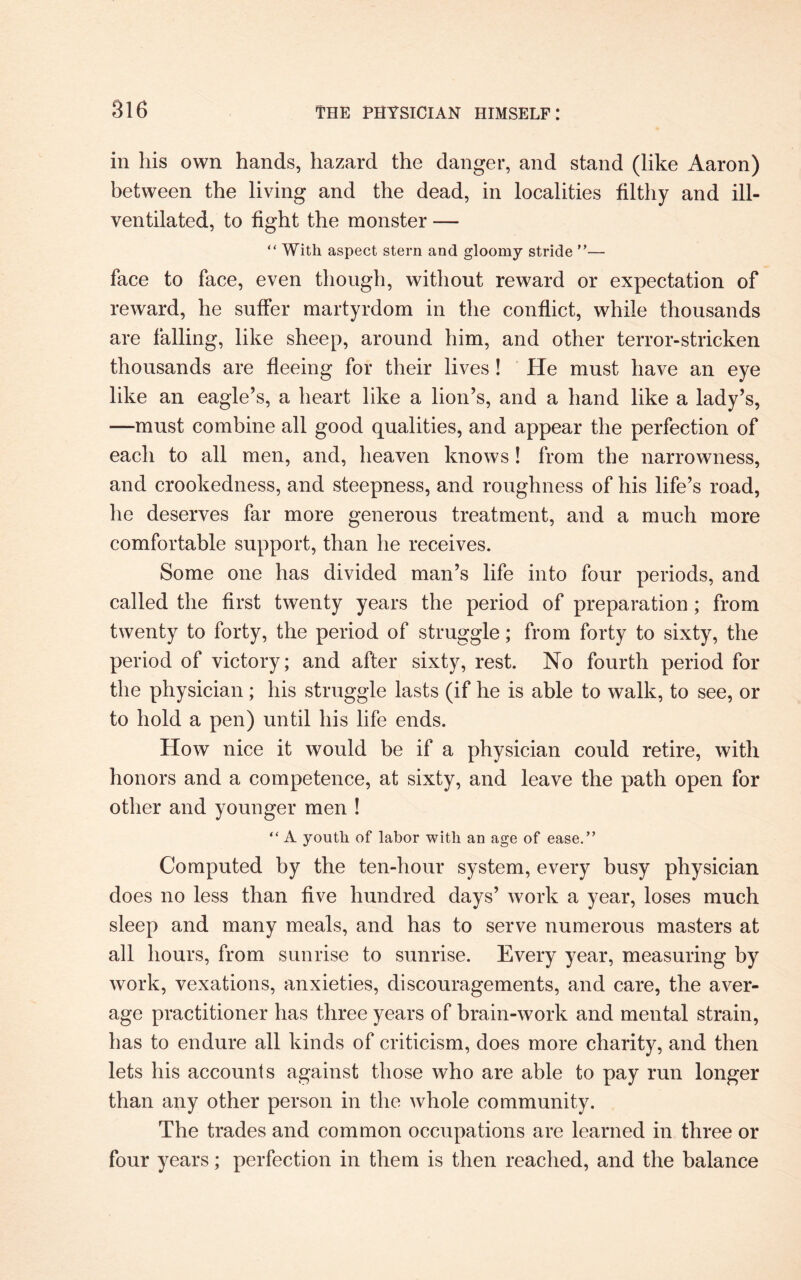 in his own hands, hazard the danger, and stand (like Aaron) between the living and the dead, in localities filthy and ill- ventilated, to fight the monster — “ With aspect stern and gloomy stride ”— face to face, even though, without reward or expectation of reward, he suffer martyrdom in the conflict, while thousands are falling, like sheep, around him, and other terror-stricken thousands are fleeing for their lives ! He must have an eye like an eagle’s, a heart like a lion’s, and a hand like a lady’s, —must combine all good qualities, and appear the perfection of each to all men, and, heaven knows! from the narrowness, and crookedness, and steepness, and roughness of his life’s road, he deserves far more generous treatment, and a much more comfortable support, than he receives. Some one has divided man’s life into four periods, and called the first twenty years the period of preparation ; from twenty to forty, the period of struggle; from forty to sixty, the period of victory; and after sixty, rest. No fourth period for the physician; his struggle lasts (if he is able to walk, to see, or to hold a pen) until his life ends. How nice it would be if a physician could retire, with honors and a competence, at sixty, and leave the path open for other and younger men ! “ A youth of labor with an age of ease.” Computed by the ten-hour system, every busy physician does no less than five hundred days’ work a year, loses much sleep and many meals, and has to serve numerous masters at all hours, from sunrise to sunrise. Every year, measuring by work, vexations, anxieties, discouragements, and care, the aver¬ age practitioner has three years of brain-work and mental strain, has to endure all kinds of criticism, does more charity, and then lets his accounts against those who are able to pay run longer than any other person in the whole community. The trades and common occupations are learned in three or four years; perfection in them is then reached, and the balance