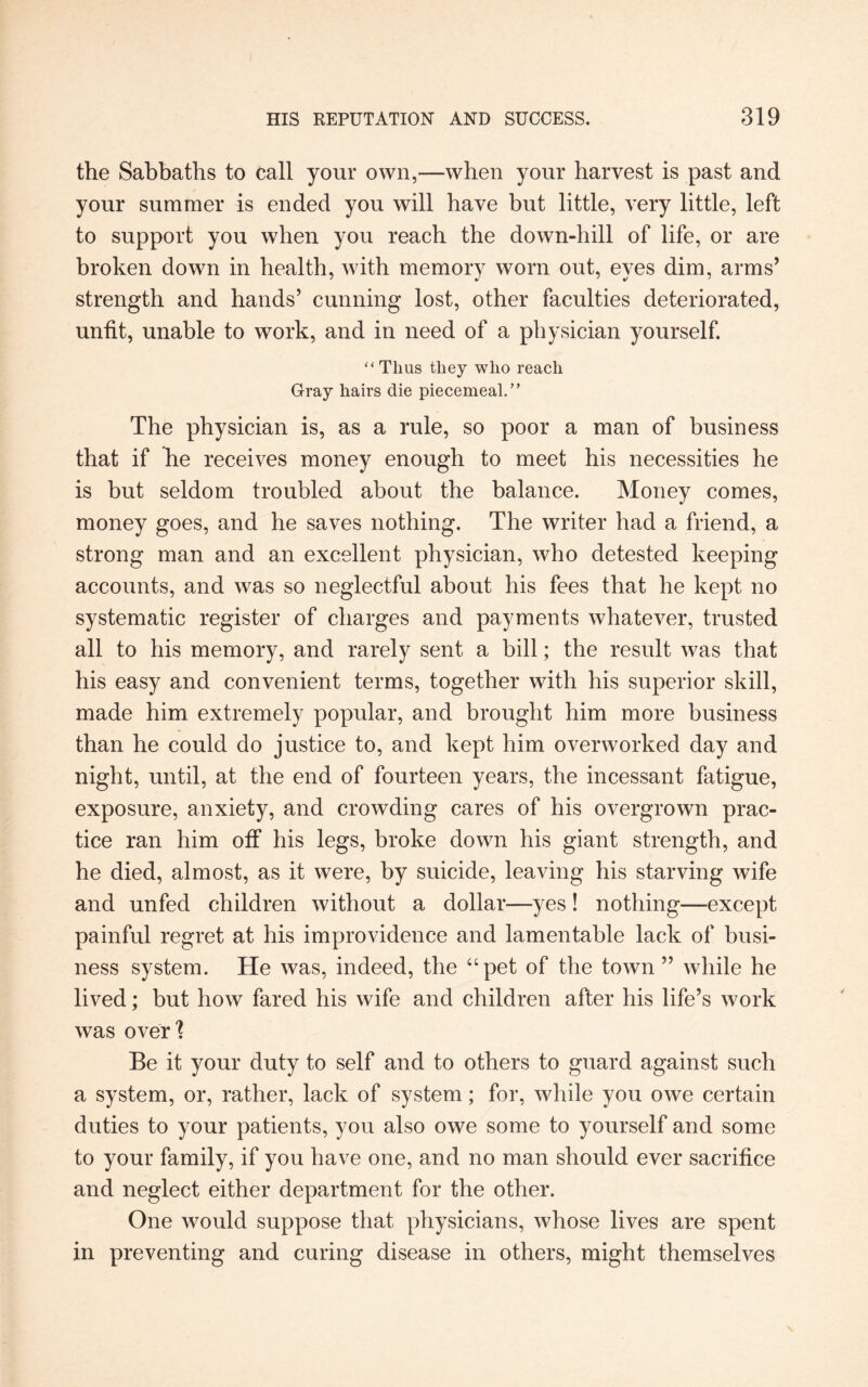 the Sabbaths to call your own,—when your harvest is past and your summer is ended you will have but little, very little, left to support you when you reach the down-hill of life, or are broken down in health, with memory worn out, eyes dim, arms’ strength and hands’ cunning lost, other faculties deteriorated, unfit, unable to work, and in need of a physician yourself. “Thus they who reach Gray hairs die piecemeal.” The physician is, as a rule, so poor a man of business that if he receives money enough to meet his necessities he is but seldom troubled about the balance. Money comes, money goes, and he saves nothing. The writer had a friend, a strong man and an excellent physician, who detested keeping accounts, and was so neglectful about his fees that he kept no systematic register of charges and payments whatever, trusted all to his memory, and rarely sent a bill; the result was that his easy and convenient terms, together with his superior skill, made him extremely popular, and brought him more business than he could do justice to, and kept him overworked day and night, until, at the end of fourteen years, the incessant fatigue, exposure, anxiety, and crowding cares of his overgrown prac¬ tice ran him off his legs, broke down his giant strength, and he died, almost, as it were, by suicide, leaving his starving wife and unfed children without a dollar—yes! nothing—except painful regret at his improvidence and lamentable lack of busi¬ ness system. He was, indeed, the “pet of the town” while he lived; but how fared his wife and children after his life’s work was over] Be it your duty to self and to others to guard against such a system, or, rather, lack of system; for, while you owe certain duties to your patients, you also owe some to yourself and some to your family, if you have one, and no man should ever sacrifice and neglect either department for the other. One would suppose that physicians, whose lives are spent in preventing and curing disease in others, might themselves
