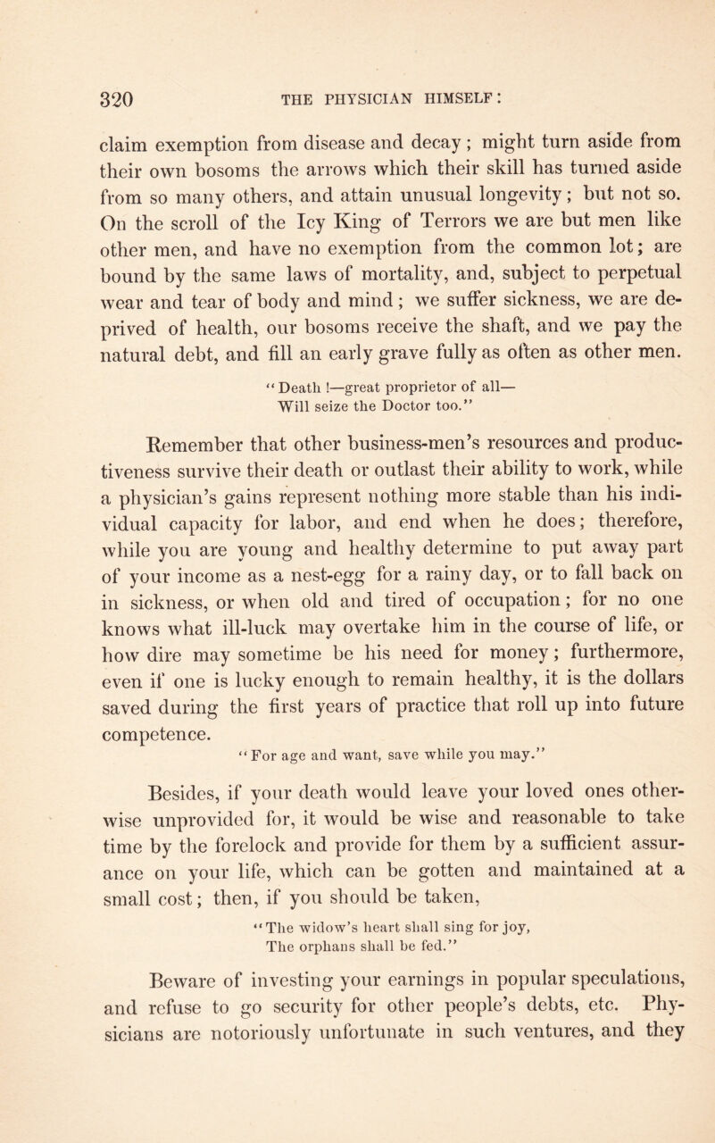 claim exemption from disease and decay; might turn aside from their own bosoms the arrows which their skill has turned aside from so many others, and attain unusual longevity; but not so. On the scroll of the Icy King of Terrors we are but men like other men, and have no exemption from the common lot; are bound by the same laws of mortality, and, subject to perpetual wear and tear of body and mind; we suffer sickness, we are de¬ prived of health, our bosoms receive the shaft, and we pay the natural debt, and fill an early grave fully as often as other men. “Death !—great proprietor of all— Will seize the Doctor too.” Remember that other business-men’s resources and produc¬ tiveness survive their death or outlast their ability to work, while a physician’s gains represent nothing more stable than his indi¬ vidual capacity for labor, and end when he does; therefore, while you are young and healthy determine to put away part of your income as a nest-egg for a rainy day, or to fall back on in sickness, or when old and tired of occupation; for no one knows what ill-luck may overtake him in the course of life, or how dire may sometime be his need for money; furthermore, even if one is lucky enough to remain healthy, it is the dollars saved during the first years of practice that roll up into future competence. “For age and want, save while you may.” Besides, if your death would leave your loved ones other¬ wise unprovided for, it would be wise and reasonable to take time by the forelock and provide for them by a sufficient assur¬ ance on your life, which can be gotten and maintained at a small cost; then, if you should be taken, “The widow’s heart shall sing for joy, The orphans shall be fed.” Beware of investing your earnings in popular speculations, and refuse to go security for other people’s debts, etc. Phy¬ sicians are notoriously unfortunate in such ventures, and they