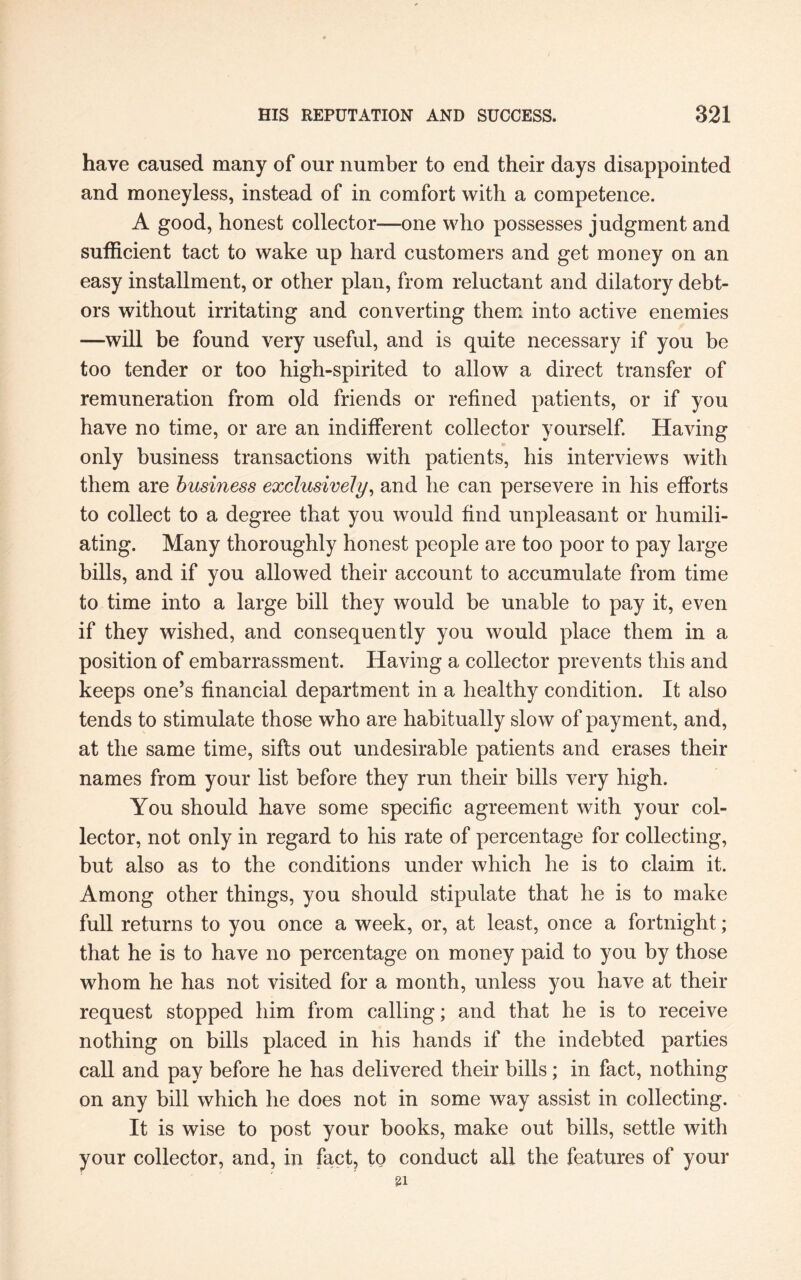 have caused many of our number to end their days disappointed and moneyless, instead of in comfort with a competence. A good, honest collector—one who possesses judgment and sufficient tact to wake up hard customers and get money on an easy installment, or other plan, from reluctant and dilatory debt¬ ors without irritating and converting them into active enemies —will be found very useful, and is quite necessary if you be too tender or too high-spirited to allow a direct transfer of remuneration from old friends or refined patients, or if you have no time, or are an indifferent collector yourself. Having only business transactions with patients, his interviews with them are business exclusively, and he can persevere in his efforts to collect to a degree that you would find unpleasant or humili¬ ating. Many thoroughly honest people are too poor to pay large bills, and if you allowed their account to accumulate from time to time into a large bill they would be unable to pay it, even if they wished, and consequently you would place them in a position of embarrassment. Having a collector prevents this and keeps one’s financial department in a healthy condition. It also tends to stimulate those who are habitually slow of payment, and, at the same time, sifts out undesirable patients and erases their names from your list before they run their bills very high. You should have some specific agreement with your col¬ lector, not only in regard to his rate of percentage for collecting, but also as to the conditions under which he is to claim it. Among other things, you should stipulate that he is to make full returns to you once a week, or, at least, once a fortnight; that he is to have no percentage on money paid to you by those whom he has not visited for a month, unless you have at their request stopped him from calling; and that he is to receive nothing on bills placed in his hands if the indebted parties call and pay before he has delivered their bills; in fact, nothing on any bill which he does not in some way assist in collecting. It is wise to post your books, make out bills, settle with your collector, and, in fact, to conduct all the features of your 21