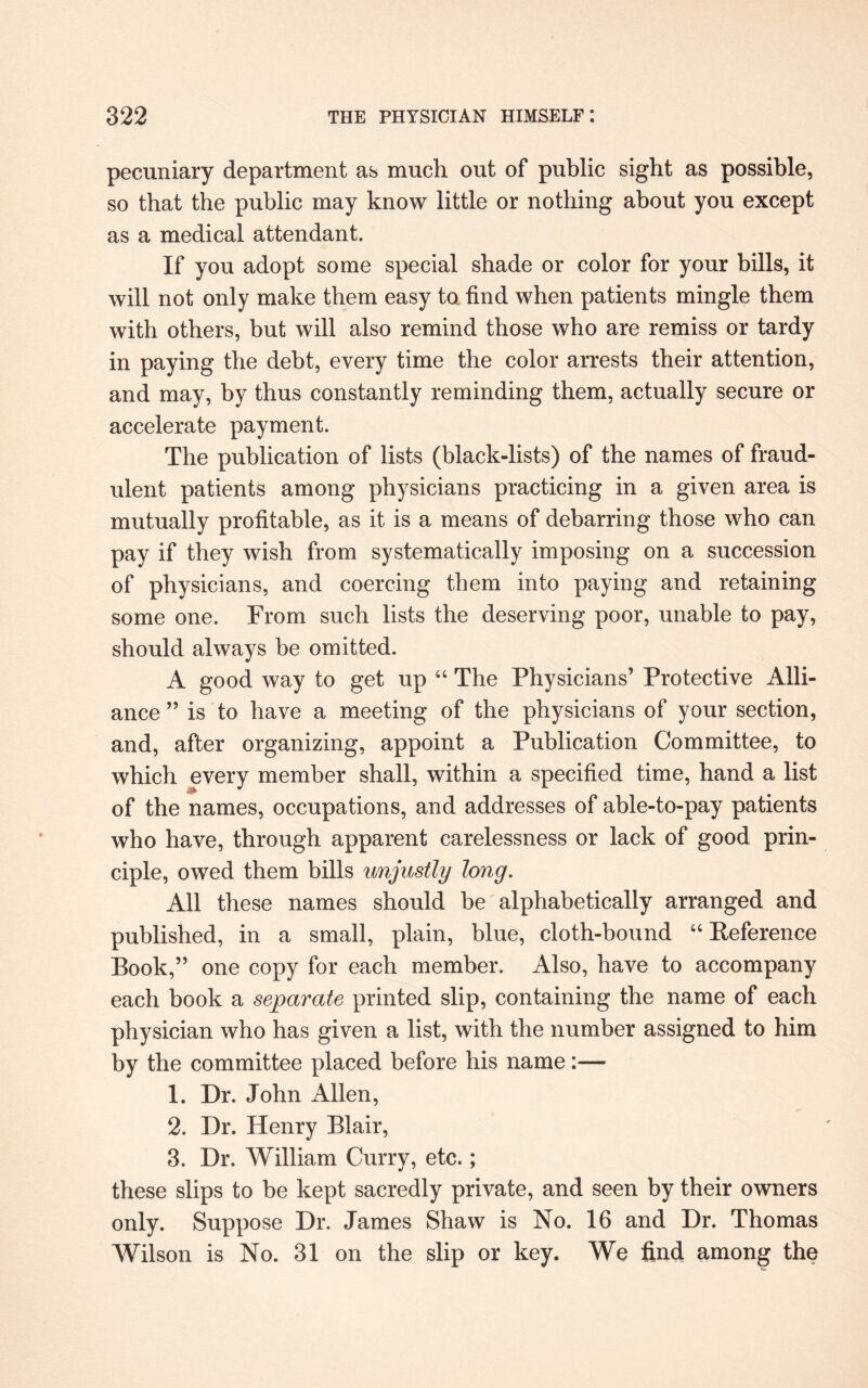 pecuniary department as much out of public sight as possible, so that the public may know little or nothing about you except as a medical attendant. If you adopt some special shade or color for your bills, it will not only make them easy to. find when patients mingle them with others, but will also remind those who are remiss or tardy in paying the debt, every time the color arrests their attention, and may, by thus constantly reminding them, actually secure or accelerate payment. The publication of lists (black-lists) of the names of fraud¬ ulent patients among physicians practicing in a given area is mutually profitable, as it is a means of debarring those who can pay if they wish from systematically imposing on a succession of physicians, and coercing them into paying and retaining some one. From such lists the deserving poor, unable to pay, should always be omitted. A good way to get up “ The Physicians’ Protective Alli¬ ance ” is to have a meeting of the physicians of your section, and, after organizing, appoint a Publication Committee, to which every member shall, within a specified time, hand a list of the names, occupations, and addresses of able-to-pay patients who have, through apparent carelessness or lack of good prin¬ ciple, owed them bills unjustly long. All these names should be alphabetically arranged and published, in a small, plain, blue, cloth-bound “ Reference Book,” one copy for each member. Also, have to accompany each book a separate printed slip, containing the name of each physician who has given a list, with the number assigned to him by the committee placed before his name:— 1. Dr. John Allen, 2. Dr. Henry Blair, 3. Dr. William Curry, etc.; these slips to be kept sacredly private, and seen by their owners only. Suppose Dr. James Shaw is No. 16 and Dr. Thomas Wilson is No. 31 on the slip or key. We find among the