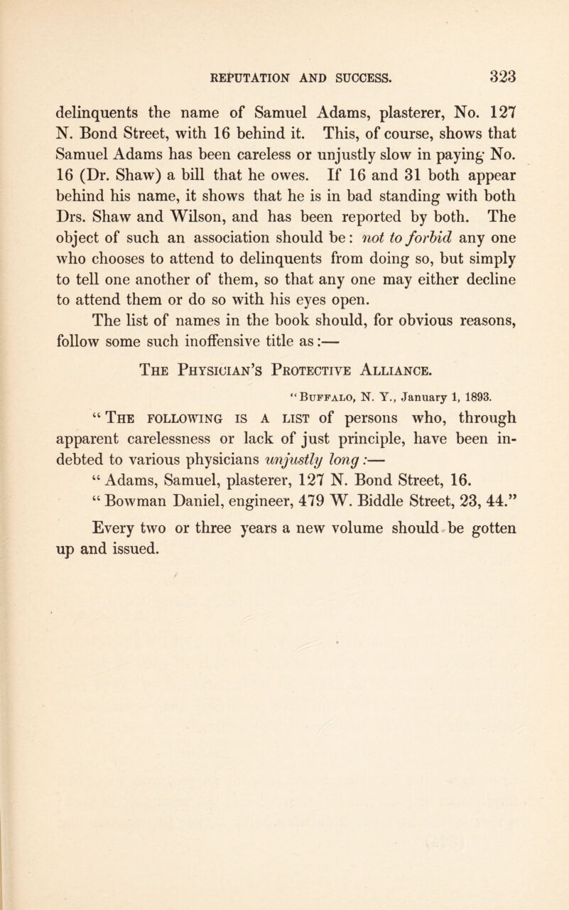 delinquents the name of Samuel Adams, plasterer, No. 127 N. Eond Street, with 16 behind it. This, of course, shows that Samuel Adams has been careless or unjustly slow in paying No. 16 (Dr. Shaw) a bill that he owes. If 16 and 31 both appear behind his name, it shows that he is in bad standing with both Drs. Shaw and Wilson, and has been reported by both. The object of such an association should be: not to forbid any one who chooses to attend to delinquents from doing so, but simply to tell one another of them, so that any one may either decline to attend them or do so with his eyes open. The list of names in the book should, for obvious reasons, follow some such inoffensive title as:— The Physician’s Protective Alliance. “Buffalo, N. Y., January 1, 1893. 44 The following is a list of persons who, through apparent carelessness or lack of just principle, have been in¬ debted to various physicians unjustly long:— 44 Adams, Samuel, plasterer, 127 N. Bond Street, 16. 44 Bowman Daniel, engineer, 479 W. Biddle Street, 23, 44.” Every two or three years a new volume should be gotten up and issued.