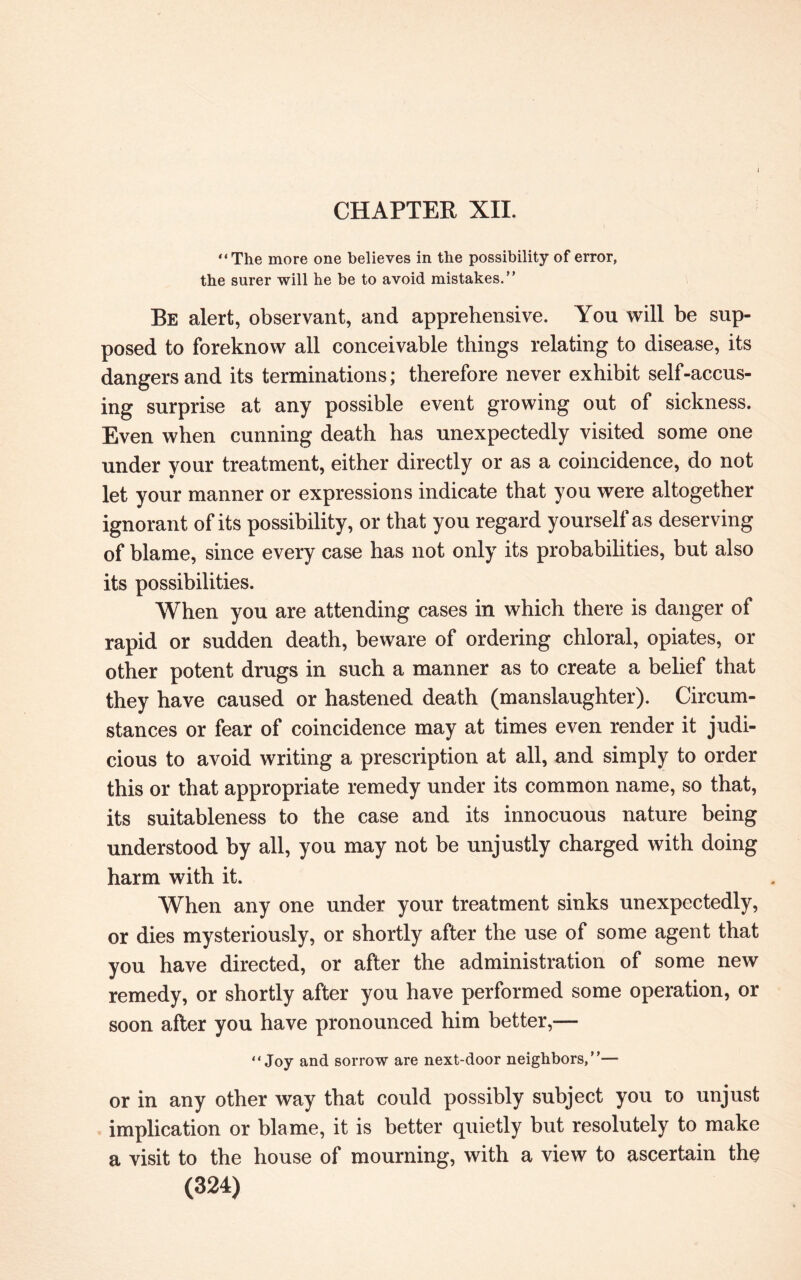 I CHAPTER XII. “The more one believes in the possibility of error, the surer will he be to avoid mistakes.” Be alert, observant, and apprehensive. You will be sup¬ posed to foreknow all conceivable things relating to disease, its dangers and its terminations; therefore never exhibit self-accus¬ ing surprise at any possible event growing out of sickness. Even when cunning death has unexpectedly visited some one under your treatment, either directly or as a coincidence, do not let your manner or expressions indicate that you were altogether ignorant of its possibility, or that you regard yourself as deserving of blame, since every case has not only its probabilities, but also its possibilities. When you are attending cases in which there is danger of rapid or sudden death, beware of ordering chloral, opiates, or other potent drugs in such a manner as to create a belief that they have caused or hastened death (manslaughter). Circum¬ stances or fear of coincidence may at times even render it judi¬ cious to avoid writing a prescription at all, and simply to order this or that appropriate remedy under its common name, so that, its suitableness to the case and its innocuous nature being understood by all, you may not be unjustly charged with doing harm with it. When any one under your treatment sinks unexpectedly, or dies mysteriously, or shortly after the use of some agent that you have directed, or after the administration of some new remedy, or shortly after you have performed some operation, or soon after you have pronounced him better,— “Joy and sorrow are next-door neighbors,”— or in any other way that could possibly subject you to unjust implication or blame, it is better quietly but resolutely to make a visit to the house of mourning, with a view to ascertain the