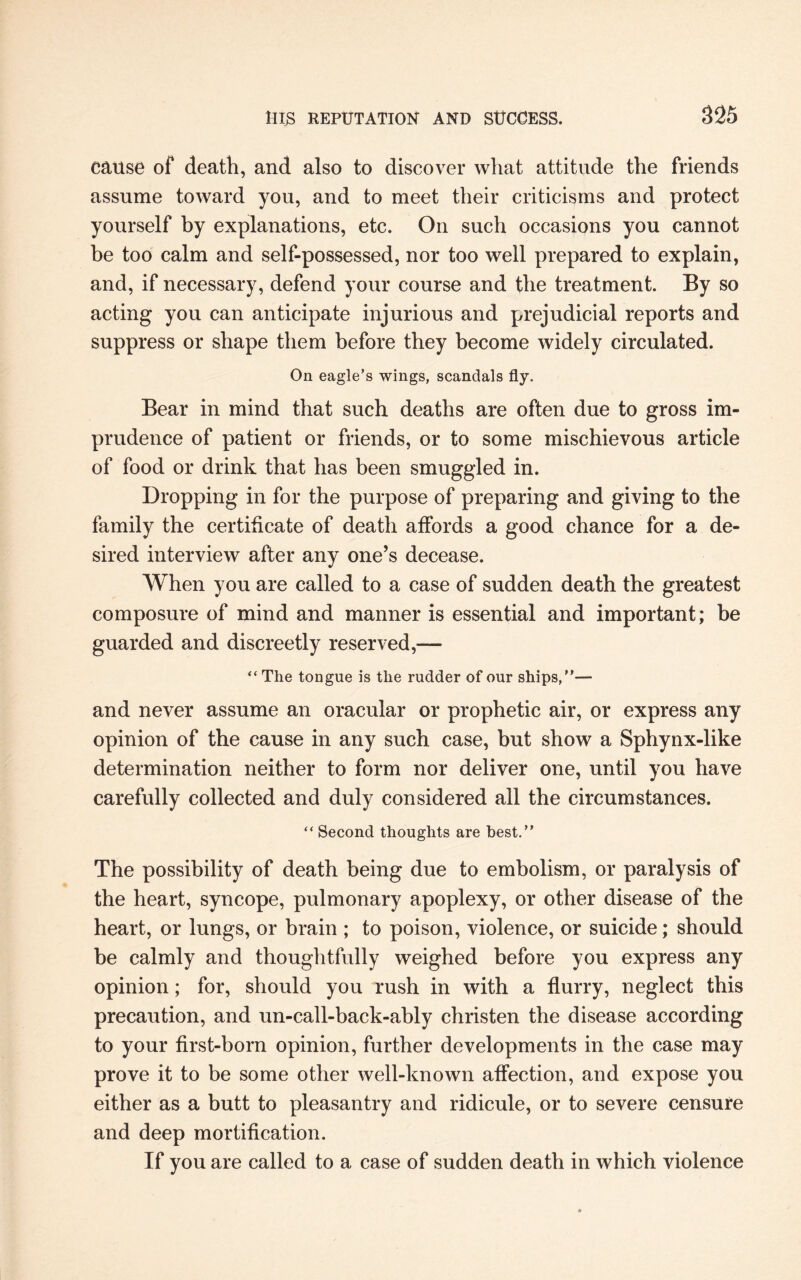 cause of death, and also to discover what attitude the friends assume toward you, and to meet their criticisms and protect yourself by explanations, etc. On such occasions you cannot be too calm and self-possessed, nor too well prepared to explain, and, if necessary, defend your course and the treatment. By so acting you can anticipate injurious and prejudicial reports and suppress or shape them before they become widely circulated. On eagle’s wings, scandals fly. Bear in mind that such deaths are often due to gross im¬ prudence of patient or friends, or to some mischievous article of food or drink that has been smuggled in. Dropping in for the purpose of preparing and giving to the family the certificate of death affords a good chance for a de¬ sired interview after any one’s decease. When you are called to a case of sudden death the greatest composure of mind and manner is essential and important; be guarded and discreetly reserved,— “ The tongue is the rudder of our ships,”— and never assume an oracular or prophetic air, or express any opinion of the cause in any such case, but show a Sphynx-like determination neither to form nor deliver one, until you have carefully collected and duly considered all the circumstances. “ Second thoughts are best.” The possibility of death being due to embolism, or paralysis of the heart, syncope, pulmonary apoplexy, or other disease of the heart, or lungs, or brain ; to poison, violence, or suicide; should be calmly and thoughtfully weighed before you express any opinion; for, should you rush in with a flurry, neglect this precaution, and un-call-back-ably christen the disease according to your first-born opinion, further developments in the case may prove it to be some other well-known affection, and expose you either as a butt to pleasantry and ridicule, or to severe censure and deep mortification. If you are called to a case of sudden death in which violence