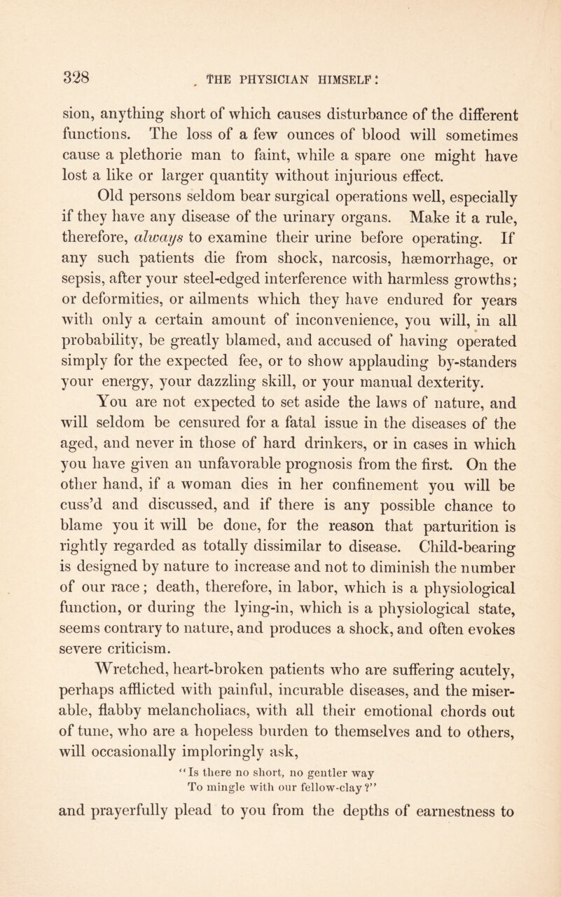 sion, anything short of which causes disturbance of the different functions. The loss of a few ounces of blood will sometimes cause a plethorie man to faint, while a spare one might have lost a like or larger quantity without injurious effect. Old persons seldom bear surgical operations well, especially if they have any disease of the urinary organs. Make it a rule, therefore, always to examine their urine before operating. If any such patients die from shock, narcosis, haemorrhage, or sepsis, after your steel-edged interference with harmless growths; or deformities, or ailments which they have endured for years with only a certain amount of inconvenience, you will, in all probability, be greatly blamed, and accused of having operated simply for the expected fee, or to show applauding by-standers your energy, your dazzling skill, or your manual dexterity. You are not expected to set aside the laws of nature, and will seldom be censured for a fatal issue in the diseases of the aged, and never in those of hard drinkers, or in cases in which you have given an unfavorable prognosis from the first. On the other hand, if a woman dies in her confinement you will be cuss’d and discussed, and if there is any possible chance to blame you it will be done, for the reason that parturition is rightly regarded as totally dissimilar to disease. Child-bearing is designed by nature to increase and not to diminish the number of our race; death, therefore, in labor, which is a physiological function, or during the lying-in, which is a physiological state, seems contrary to nature, and produces a shock, and often evokes severe criticism. Wretched, heart-broken patients who are suffering acutely, perhaps afflicted with painful, incurable diseases, and the miser¬ able, flabby melancholiacs, with all their emotional chords out of tune, who are a hopeless burden to themselves and to others, will occasionally imploringly ask, “Is there no short, no gentler way To mingle with our fellow-clay ?” and prayerfully plead to you from the depths of earnestness to