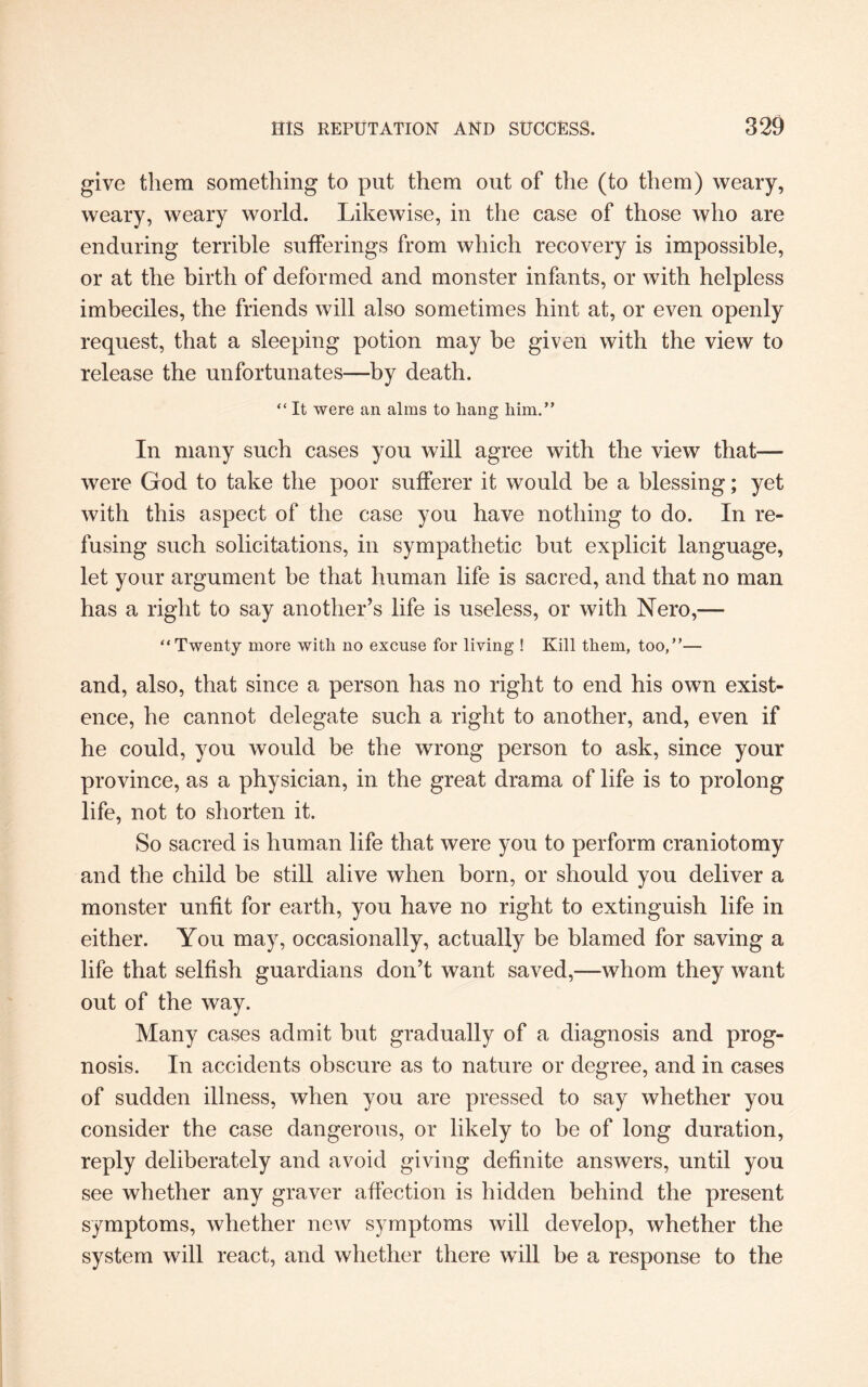 give them something to put them out of the (to them) weary, weary, weary world. Likewise, in the case of those who are enduring terrible sufferings from which recovery is impossible, or at the birth of deformed and monster infants, or with helpless imbeciles, the friends will also sometimes hint at, or even openly request, that a sleeping potion may be given with the view to release the unfortunates—by death. “ It were an alms to hang him.” In many such cases you will agree with the view that— were God to take the poor sufferer it would be a blessing; yet with this aspect of the case you have nothing to do. In re¬ fusing such solicitations, in sympathetic but explicit language, let your argument be that human life is sacred, and that no man has a right to say another’s life is useless, or with Nero,— “Twenty more with no excuse for living ! Kill them, too,”— and, also, that since a person has no right to end his own exist¬ ence, he cannot delegate such a right to another, and, even if he could, you would be the wrong person to ask, since your province, as a physician, in the great drama of life is to prolong life, not to shorten it. So sacred is human life that were you to perform craniotomy and the child be still alive when born, or should you deliver a monster unfit for earth, you have no right to extinguish life in either. You may, occasionally, actually be blamed for saving a life that selfish guardians don’t want saved,—whom they want out of the way. Many cases admit but gradually of a diagnosis and prog¬ nosis. In accidents obscure as to nature or degree, and in cases of sudden illness, when you are pressed to say whether you consider the case dangerous, or likely to be of long duration, reply deliberately and avoid giving definite answers, until you see whether any graver affection is hidden behind the present symptoms, whether new symptoms will develop, whether the system will react, and whether there will be a response to the