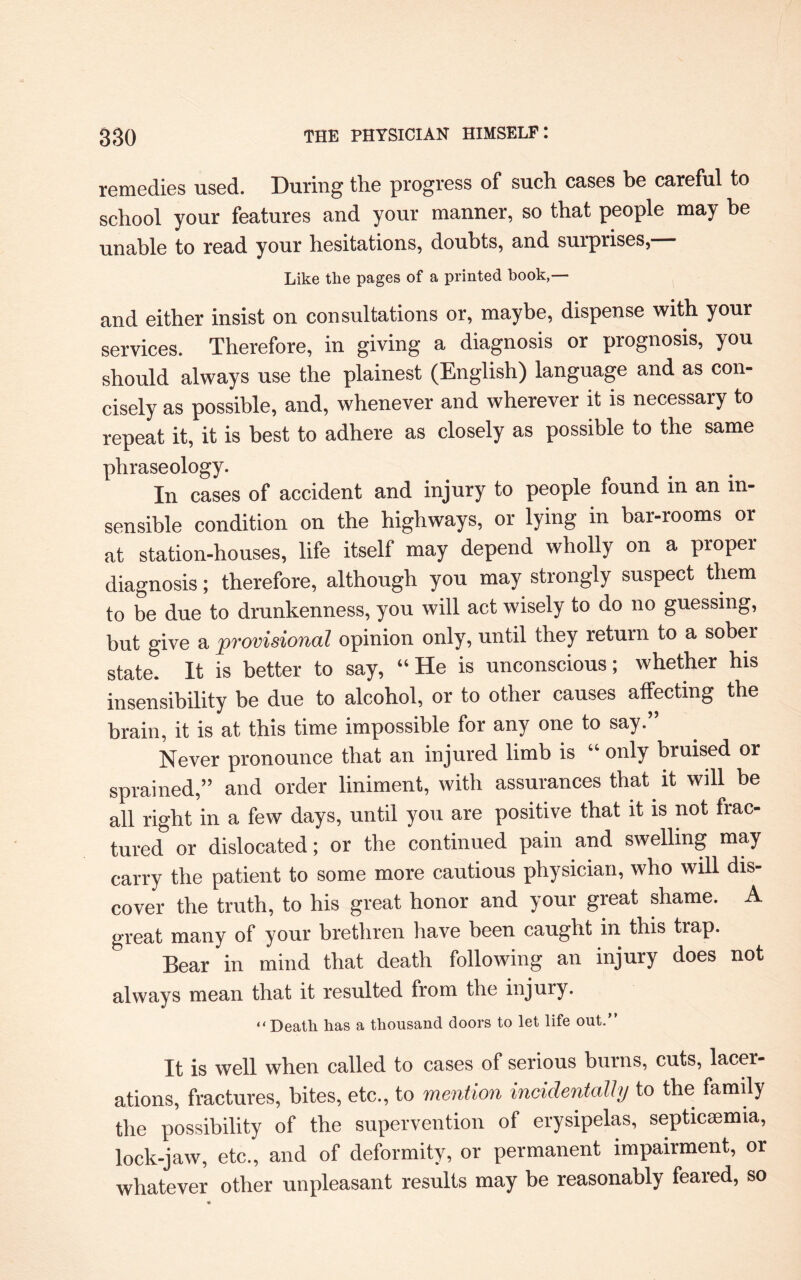 remedies used. During tlie progress of such cases be careful to school your features and your manner, so that people may he unable to read your hesitations, doubts, and surprises, Like the pages of a printed book,— and either insist on consultations or, maybe, dispense with your services. Therefore, in giving a diagnosis or prognosis, you should always use the plainest (English) language and as con¬ cisely as possible, and, whenever and wherever it is necessary to repeat it, it is best to adhere as closely as possible to the same phraseology. In cases of accident and injury to people found in an in¬ sensible condition on the highways, or lying in bar-rooms or at station-houses, life itself may depend wholly on a proper diagnosis; therefore, although you may strongly suspect them to be due to drunkenness, you will act wisely to do no guessing, but give a provisional opinion only, until they return to a sober state. It is better to say, “He is unconscious; whether his insensibility be due to alcohol, or to other causes affecting the brain, it is at this time impossible for any one to say.” Never pronounce that an injured limb is “ only bruised or sprained,” and order liniment, with assurances that it will be all right in a few days, until you are positive that it is not frac¬ tured or dislocated; or the continued pain and swelling may carry the patient to some more cautious physician, who will dis¬ cover the truth, to his great honor and your great shame. A great many of your brethren have been caught in this trap. Bear in mind that death following an injury does not always mean that it resulted from the injury. “Death has a thousand doors to let life out.” It is well when called to cases of serious burns, cuts, lacer- ations, fractures, bites, etc., to mention incidentally to the family the possibility of the supervention of erysipelas, septicaemia, lock-jaw, etc., and of deformity, or permanent impairment, or whatever other unpleasant results may be reasonably feared, so
