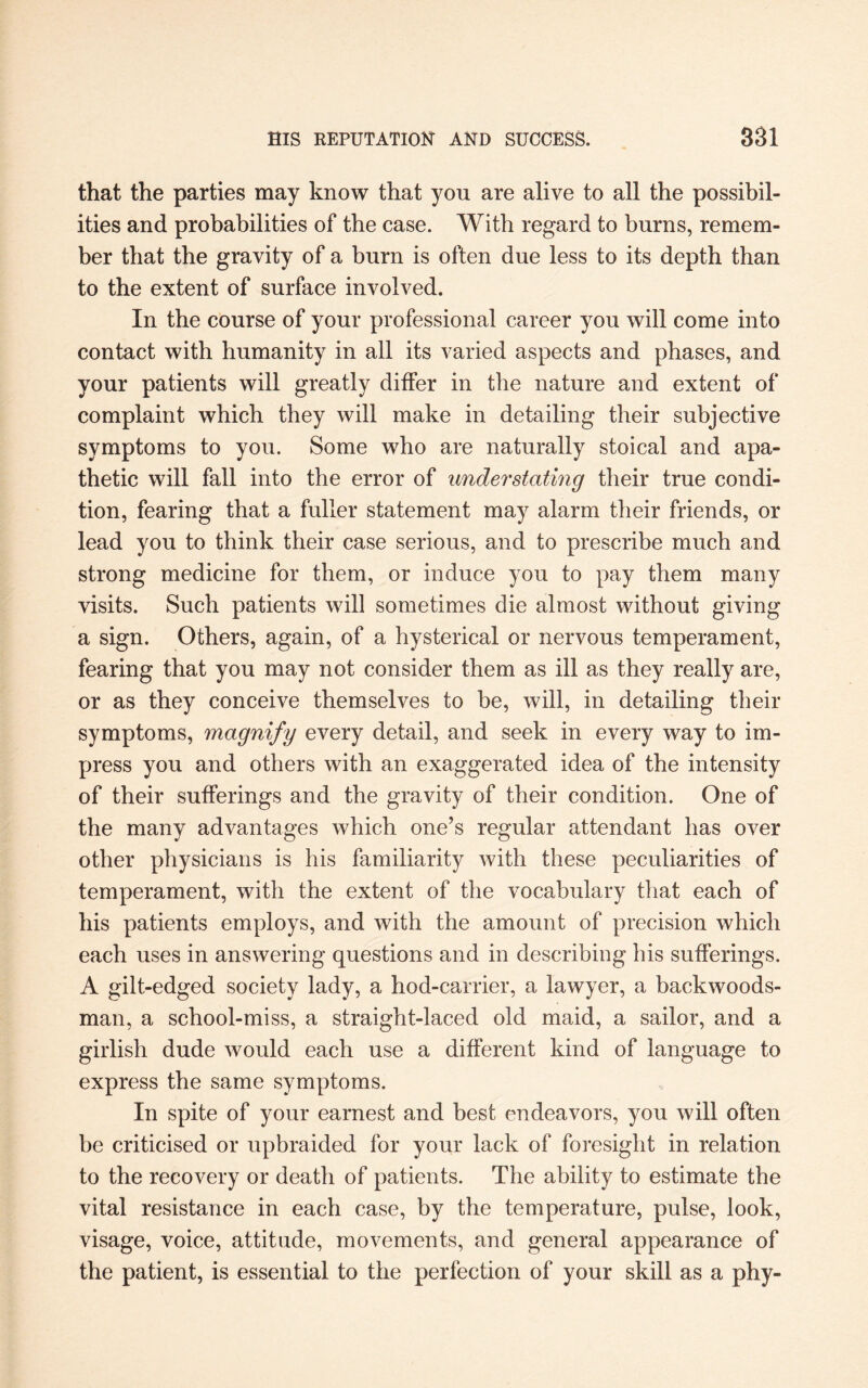 that the parties may know that you are alive to all the possibil¬ ities and probabilities of the case. With regard to burns, remem¬ ber that the gravity of a burn is often due less to its depth than to the extent of surface involved. In the course of your professional career you will come into contact with humanity in all its varied aspects and phases, and your patients will greatly differ in the nature and extent of complaint which they will make in detailing their subjective symptoms to you. Some who are naturally stoical and apa¬ thetic will fall into the error of understating their true condi¬ tion, fearing that a fuller statement may alarm their friends, or lead you to think their case serious, and to prescribe much and strong medicine for them, or induce you to pay them many visits. Such patients will sometimes die almost without giving a sign. Others, again, of a hysterical or nervous temperament, fearing that you may not consider them as ill as they really are, or as they conceive themselves to be, will, in detailing their symptoms, magnify every detail, and seek in every way to im¬ press you and others with an exaggerated idea of the intensity of their sufferings and the gravity of their condition. One of the many advantages which one’s regular attendant lias over other physicians is his familiarity with these peculiarities of temperament, with the extent of the vocabulary that each of his patients employs, and with the amount of precision which each uses in answering questions and in describing his sufferings. A gilt-edged society lady, a hod-carrier, a lawyer, a backwoods¬ man, a school-miss, a straight-laced old maid, a sailor, and a girlish dude would each use a different kind of language to express the same symptoms. In spite of your earnest and best endeavors, you will often be criticised or upbraided for your lack of foresight in relation to the recovery or death of patients. The ability to estimate the vital resistance in each case, by the temperature, pulse, look, visage, voice, attitude, movements, and general appearance of the patient, is essential to the perfection of your skill as a phy-