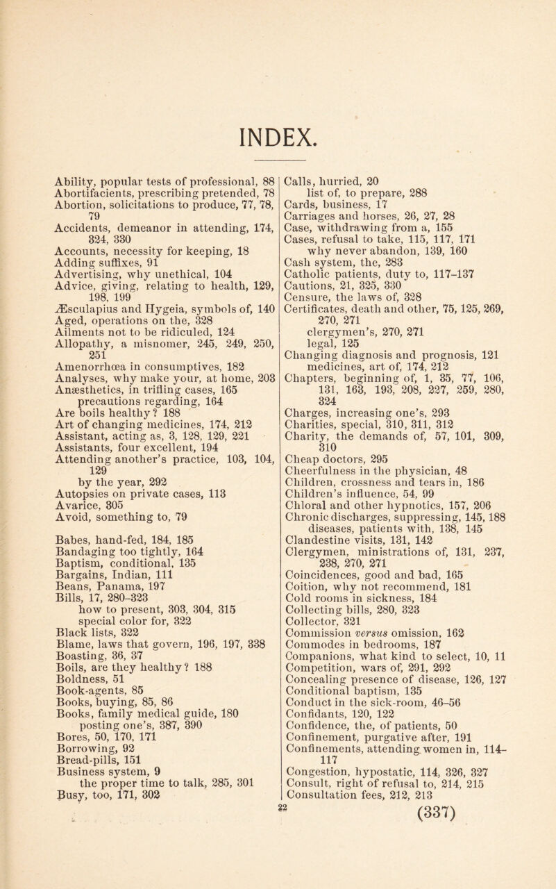INDEX. Ability, popular tests of professional, 88 Abortifacients, prescribing pretended, 78 Abortion, solicitations to produce, 77, 78, 79 Accidents, demeanor in attending, 174, 824, 830 Accounts, necessity for keeping, 18 Adding suffixes, 91 Advertising, why unethical, 104 Advice, giving, relating to health, 129, 198, 199 iEsculapius and Hygeia, symbols of, 140 Aged, operations on the, 328 Ailments not to be ridiculed, 124 Allopathy, a misnomer, 245, 249, 250, 251 Amenorrhcea in consumptives, 182 Analyses, why make your, at home, 203 Anaesthetics, in trifling cases, 165 precautions regarding, 164 Are boils healthy ? 188 Art of changing medicines, 174, 212 Assistant, acting as, 3, 128, 129, 221 Assistants, four excellent, 194 Attending another’s practice, 103, 104, 129 by the year, 292 Autopsies on private cases, 113 Avarice, 305 Avoid, something to, 79 Babes, hand-fed, 184, 185 Bandaging too tightly, 164 Baptism, conditional, 135 Bargains, Indian, 111 Beans, Panama, 197 Bills, 17, 280-323 how to present, 303, 304, 315 special color for, 322 Black lists, 322 Blame, laws that govern, 196, 197, 338 Boasting, 36, 37 Boils, are they healthy ? 188 Boldness, 51 Book-agents, 85 Books, buying, 85, 86 Books, family medical guide, 180 posting one’s, 387, 390 Bores, 50, 170, 171 Borrowing, 92 Bread-pills, 151 Business system, 9 the proper time to talk, 285, 301 Busy, too, 171, 302 Calls, hurried, 20 list of, to prepare, 288 Cards, business, 17 Carriages and horses, 26, 27, 28 Case, withdrawing from a, 155 Cases, refusal to take, 115, 117, 171 why never abandon, 139, 160 Cash system, the, 283 Catholic patients, duty to, 117-137 Cautions, 21, 325, 330 Censure, the laws of, 328 Certificates, death and other, 75,125, 269, 270, 271 clergymen’s, 270, 271 legal, 125 Changing diagnosis and prognosis, 121 medicines, art of, 174, 212 Chapters, beginning of, 1, 35, 77, 106, 131, 163, 193i 208, 227, 259, 280, 324 Charges, increasing one’s, 293 Charities, special, 310, 311, 312 Charity, the demands of, 57, 101, 309, 310 Cheap doctors, 295 Cheerfulness in the physician, 48 Children, crossness and tears in, 186 Children’s influence, 54, 99 Chloral and other hypnotics, 157, 206 Chronic discharges, suppressing, 145,188 diseases, patients with, 138, 145 Clandestine visits, 131, 142 Clergymen, ministrations of, 131, 237, 238, 270, 271 Coincidences, good and bad, 165 Coition, why not recommend, 181 Cold rooms in sickness, 184 Collecting bills, 280, 323 Collector, 321 Commission versus omission, 162 Commodes in bedrooms, 187 Companions, what kind to select, 10, 11 Competition, wars of, 291, 292 Concealing presence of disease, 126, 127 Conditional baptism, 135 Conduct in the sick-room, 46-56 Confidants, 120, 122 Confidence, the, of patients, 50 Confinement, purgative after, 191 Confinements, attending, women in, 114- 117 Congestion, hypostatic, 114, 326, 327 Consult, right of refusal to, 214, 215 Consultation fees, 212, 213