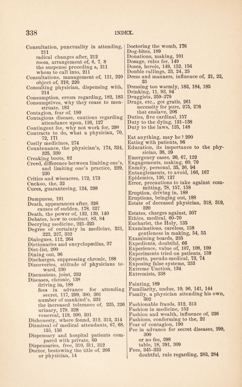 Consultation, punctuality in attending, 211 radical changes after, 212 room, arrangement of, 6, 7, 8 the suspense preceding a, 211 whom to call into, 211 Consultations, management of, 121, 220 object of, 210, 220 Consulting physician, dispensing with, 214 Consumption, errors regarding, 182, 183 Consumptives, why they cease to men¬ struate, 182 Contagion, fear of, 190 Contagious disease, cautions regarding attendance upon, 126, 127 Contingent fee, why not work for, 298 Contracts to do, what a physician, 70, 72, 171 Costly medicines, 274 Countenance, the physician’s, 174, 324, 325, 330 Creaking boots, 92 Creed, difference between limiting one’s, and limiting one’s practice, 229, 230 Critics and wiseacres, 172, 173 Cuckoo, the, 32 Cures, guaranteeing, 124, 298 Dampness, 191 Death, appearances after, 326 causes of sudden, 178, 327 Death, the power of, 132, 139, 140 Debates, how to conduct, 83, 84 Decrying medicine, 221-225 Degree of certainty in medicine, 221, 222, 227, 332 Dialogues, 112, 264 Dictionaries and encyclopaedias, 37 Diet-list, 200 Dining out, 96 Discharges, suppressing chronic, 188 Discoveries, attitude of physicians to¬ ward, 230 Discussions, joint, 232 Diseases, chronic, 138 driving in, 188 fees in advance for attending secret, 117, 299, 300, 301 number of mankind’s, 332 the increased tolerance of, 225, 226 urinary, 179, 328 venereal, 118, 300, 301 Dishonesty, where found, 312, 313, 314 Dismissal of medical attendants, 67, 68, 155, 156 Dispensary and hospital patients com¬ pared with private, 60 Dispensaries, free, 310, 311, 312 Doctor, bestowing the title of, 266 or physician, 14 Doctoring the womb, 176 Dog-bites, 189 Donations, making, 101 Dosage, rules for, 149 Doses, heroic, 149, 152, 156 Double callings, 23, 24, 25 Dress and manners, influence of, 21, 22, 23 Dressing too warmly, 183, 184, 185 Drinking, 11, 93, 94 Druggists, 259-279 Drugs, etc., got gratis, 261 necessity for pure, 275, 276 that enslave, 206 Duties, five cardinal, 157 Duty to the dying, 131-138 Duty to the laws, 125, 148 Eat anything, may he ? 200 Eating with patients, 96 Education, its importance to the phy¬ sician, 38, 39 Emergency cases, 20, 67, 122 Engagements, making, 60, 70 Enmity, personal, 35, 36, 94 Entanglements, to avoid, 166, 167 Epidemics, 126, 127 Error, precautions to take against com¬ mitting, 78, 157, 158 Eruption, driving in, 188 Eruptions, bringing out, 188 Estate of deceased physician, 318, 319, 320 Estates, charges against, 307 Ethics, medical, 60-70 Eucharist, the Holy, 135 Examinations, careless, 158 gentleness in making, 54, 55 Examining boards, 235 Expedients, doubtful, 66 Experience, value of, 107, 108, 109 Experiments tried on patients, 159 Experts, pseudo-medical, 73, 74 Exposing false systems, 233 Extreme Unction, 134 Extremists, 238 Fainting, 189 Familiarity, undue, 10, 96, 141, 144 Family, a physician attending his own, 302 Fashionable frauds, 312, 313 Fashion in medicine, 152 Fashion and wealth, influence of, 236 Fashions, conforming to the, 22 Fear of contagion, 190 Fee in advance for secret diseases, 299, 300 or no fee, 298 table, 18, 291, 309 Fees, 245-323 doubtful, rule regarding, 283, 284
