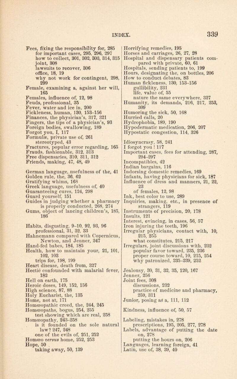 Fees, fixing the responsibility for, 285 for important cases, 295, 296, 297 how to collect, 301, 302, 303, 314, 315 joint, 308 lawsuits to recover, 306 office, 18, 19 why not work for contingent, 298, 299 Female, examining a, against her will, 165 Females, influence of, 12, 98 Feuds, professional, 35 Fever, water and ice in, 200 Fickleness, human, 130, 153-156 Finances, the physician’s, 317, 321 Fingers, the tips of a physician’s, 93 Foreign bodies, swallowing, 189 Forgot you, I, 117 Formulae, private use of, 261 stereotyped, 43 Fractures, popular error regarding, 165 Frauds, fashionable, 312, 313 Free dispensaries, 310, 311, 312 Friends, making, 47, 48, 49 German language, usefulness of the, 41 Golden rule, the, 36, 62 Gratifying whims, 168 Greek language, usefulness of, 40 Guaranteeing cures, 124, 298 Guard yourself, 151 Guides in judging whether a pharmacy is properly conducted, 268, 274 Gums, object of lancing children’s, 185, 186 Habits, disgusting, 9-10, 92, 93, 96 professional, 31, 32, 33 Hahnemann compared with Copernicus, Newton, and Jenner, 247 Hand-fed babes, 184, 185 Health, how to maintain your, 21, 101, 102, 103 trips for, 198, 199 Heart disease, death from, 327 Hectic confounded with malarial fever, 182 Hell on earth, 175 Heroic doses, 149, 152, 156 High science, 87, 88 Holy Eucharist, the, 135 Home, not at, 171 Homoeopathic creed, the, 244, 245 Homoeopaths, bogus, 254, 255 test showing which are real, 258 Homoeopathy, 243-258 is it founded on the sole natural law? 247, 248 one of the evils of, 251, 252 Homoeo versus home, 252, 253 Hope, 50 s taking away, 50, 139 Horrifying remedies, 195 Horses and carriages, 26, 27, 28 Hospital and dispensary patients com¬ pared with private, 60, 61 Hospitals, sending patients to, 199 Hours, designating the, on bottles, 206 How to conduct debates, 83 Human fickleness, 130, 153-156 gullibility, 231 life, value of, 55 nature the same everywhere, 327 Humanity, its demands, 216, 217, 253, 309 Humoring the sick, 50, 168 Hurried calls, 20 Hydrophobia, 189, 190 Hypodermatic medication, 206, 207 Hypostatic congestion, 114, 326 Idiosyncrasy, 58, 241 I forgot you ! 117 Important cases, fees for attending, 287, 294-297 Incompatibles, 42 Indian bargains, 116 Indorsing domestic remedies, 169 Infants, having physicians for sick, 187 Influence of dress and manners, 21, 22, 23 of females, 12, 98 Ink, best color to use, 289 Inquiries, making, etc., in presence of strangers, 119 Instruments of precision, 20, 178 Insults, 121 Interest, evincing, in cases, 56, 57 Iron injuring the teeth, 196 Irregular physicians, contact with, 10, 215, 255 what constitutes, 215, 217 Irregulars, joint discussions with, 232 popular favor toward, 235, 236 proper course toward, 10, 215, 254 why patronized, 235-239, 252 Jealousy, 30, 31, 32, 35, 120, 167 Jenner, 256 Joint fees, 308 discussions, 232 practice of medicine and pharmacy, 259, 311 Junior, posing as a, 111, 112 Kindness, influence of, 50, 57 Labeling, mistakes in, 278 prescriptions, 195, 205, 277, 278 Labels, advantage of putting the date on, 278 putting the hours on, 206 Languages, learning foreign, 41 Latin, use of, 38, 39, 40