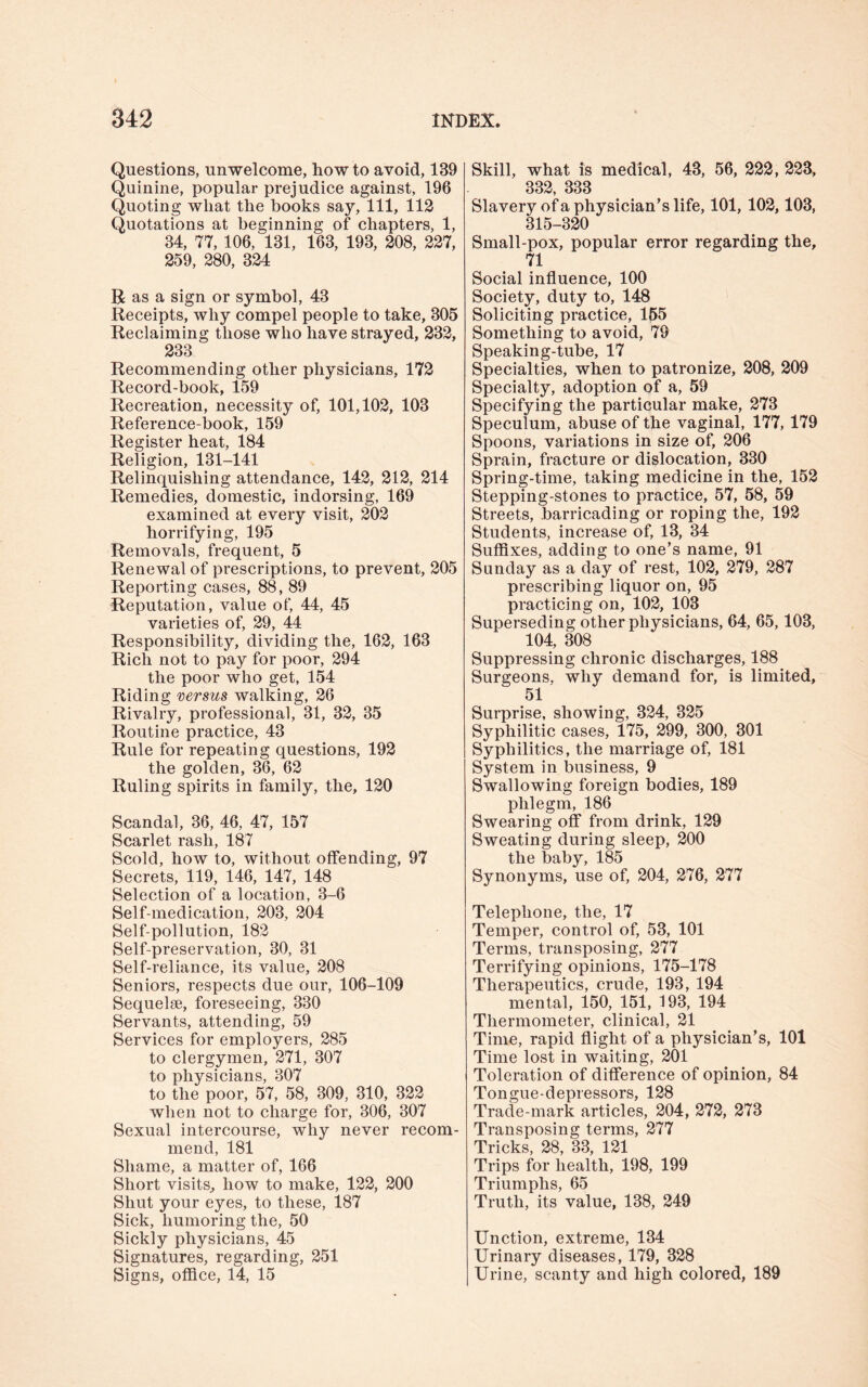 Questions, unwelcome, how to avoid, 139 Quinine, popular prejudice against, 196 Quoting what the books say, 111, 112 Quotations at beginning of chapters, 1, 34, 77, 106, 131, 163, 193, 208, 227, 259, 280, 324 Rasa sign or symbol, 43 Receipts, why compel people to take, 305 Reclaiming those who have strayed, 232, 233 Recommending other physicians, 172 Record-book, 159 Recreation, necessity of, 101,102, 103 Reference-book, 159 Register heat, 184 Religion, 131-141 Relinquishing attendance, 142, 212, 214 Remedies, domestic, indorsing, 169 examined at every visit, 202 horrifying, 195 Removals, frequent, 5 Renewal of prescriptions, to prevent, 205 Reporting cases, 88, 89 Reputation, value of, 44, 45 varieties of, 29, 44 Responsibility, dividing the, 162, 163 Rich not to pay for poor, 294 the poor who get, 154 Riding versus walking, 26 Rivalry, professional, 31, 32, 35 Routine practice, 43 Rule for repeating questions, 192 the golden, 36, 62 Ruling spirits in family, the, 120 Scandal, 36, 46, 47, 157 Scarlet rash, 187 Scold, how to, without offending, 97 Secrets, 119, 146, 147, 148 Selection of a location, 3-6 Self-medication, 203, 204 Self-pollution, 182 Self-preservation, 30, 31 Self-reliance, its value, 208 Seniors, respects due our, 106-109 Sequelae, foreseeing, 330 Servants, attending, 59 Services for employers, 285 to clergymen, 271, 307 to physicians, 307 to the poor, 57, 58, 309, 310, 322 when not to charge for, 306, 307 Sexual intercourse, why never recom¬ mend, 181 Shame, a matter of, 166 Short visits, how to make, 122, 200 Shut your eyes, to these, 187 Sick, humoring the, 50 Sickly physicians, 45 Signatures, regarding, 251 Signs, office, 14, 15 Skill, what is medical, 48, 56, 222, 223, 332, 333 Slavery of a physician’s life, 101, 102,103, 315-320 Small-pox, popular error regarding the, 71 Social influence, 100 Society, duty to, 148 Soliciting practice, 155 Something to avoid, 79 Speaking-tube, 17 Specialties, when to patronize, 208, 209 Specialty, adoption of a, 59 Specifying the particular make, 273 Speculum, abuse of the vaginal, 177, 179 Spoons, variations in size of, 206 Sprain, fracture or dislocation, 330 Spring-time, taking medicine in the, 152 Stepping-stones to practice, 57, 58, 59 Streets, barricading or roping the, 192 Students, increase of, 13, 34 Suffixes, adding to one’s name, 91 Sunday as a day of rest, 102, 279, 287 prescribing liquor on, 95 practicing on, 102, 103 Superseding other physicians, 64, 65,103, 104, 308 Suppressing chronic discharges, 188 Surgeons, why demand for, is limited, 51 Surprise, showing, 324, 325 Syphilitic cases, 175, 299, 300, 301 Syphilitics, the marriage of, 181 System in business, 9 Swallowing foreign bodies, 189 phlegm, 186 Swearing off from drink, 129 Sweating during sleep, 200 the baby, 185 Synonyms, use of, 204, 276, 277 Telephone, the, 17 Temper, control of, 53, 101 Terms, transposing, 277 Terrifying opinions, 175-178 Therapeutics, crude, 193, 194 mental, 150, 151, 193, 194 Thermometer, clinical, 21 Time, rapid flight of a physician’s, 101 Time lost in waiting, 201 Toleration of difference of opinion, 84 Tongue-depressors, 128 Trade-mark articles, 204, 272, 273 Transposing terms, 277 Tricks, 28, 33, 121 Trips for health, 198, 199 Triumphs, 65 Truth, its value, 138, 249 Unction, extreme, 134 Urinary diseases, 179, 328 Urine, scanty and high colored, 189