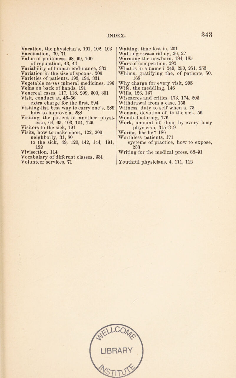 Vacation, the physician’s, 101, 102, 103 Vaccination, 70, 71 Value of politeness, 98, 99, 100 of reputation, 43, 44 Variability of human endurance, 332 Variation in the size of spoons, 206 Varieties of patients, 193, 194, 331 Vegetable versus mineral medicines, 196 Veins on back of hands, 191 Venereal cases, 117, 118, 299, 300, 301 Visit, conduct at, 46-56 extra charge for the first, 294 Visiting-list, best way to carry one’s, 289 how to improve a, 288 Visiting the patient of another physi¬ cian, 64, 65, 103, 104, 129 Visitors to the sick, 191 Visits, how to make short, 122, 200 neighborly, 31, 80 to the sick, 49, 120, 142, 144, 191, 192 Vivisection, 114 Vocabulary of different classes, 331 Volunteer services, 71 Waiting, time lost in, 201 Walking versus riding, 26, 27 Warming the newborn, 184, 185 Wars of competition, 292 What is in a name ? 249, 250, 251, 253 Whims, gratifying the, of patients, 50, 168 Why charge for every visit, 295 Wife, the meddling, 146 Wills, 126, 137 Wiseacres and critics, 173, 174, 203 Withdrawal from a case, 155 Witness, duty to self when a, 73 Woman, devotion of, to the sick, 56 Womb-cloctoring, 176 Work, amount of, done by every busy physician, 315-319 Worms, has he? 186 Worthless patients, 171 systems of practice, how to expose, 233 Writing for the medical press, 88-91 Youthful physicians, 4, 111, 112