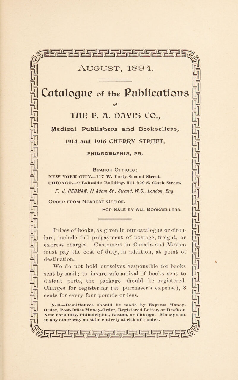 nnniniiiiiiiiiiiiiiiiiiiiiiiiiiiiiiiiii August, 1S9-4. of THE F. A. DAVIS CO., ^Vledieal Publishers and Booksellers, 1914 and 1916 CHERRY STREET, PfllUADELtPHlA, PA. Branch Offices: NEW YORK CITY_117 W. Forty-Second Street. CHICAGO.—9 Eakeside Building, 214-2 20 S. Clark Street. F. J. REBMAN, 11 Adam St., Strand, W.C., London, Eng. Order from Nearest Office. For Sale by All Booksellers. Prices of books, as given in our catalogue or circu¬ lars, include full prepayment of postage, freight, or express charges. Customers in Canada and Mexico must pay the cost of duty, in addition, at point of destination. We do not hold ourselves responsible for books sent by mail; to insure safe arrival of books sent to distant parts, the package should be registered. Charges for registering (at purchaser’s expense), 8 cents for every four pounds or less. N.B.—Remittances should be made by Express Money- Order, Post-Office Money-Order, Registered Better, or Draft on New York City, Philadelphia, Boston, or Chicago. Money sent in any other way must be entirely at risk of sender.